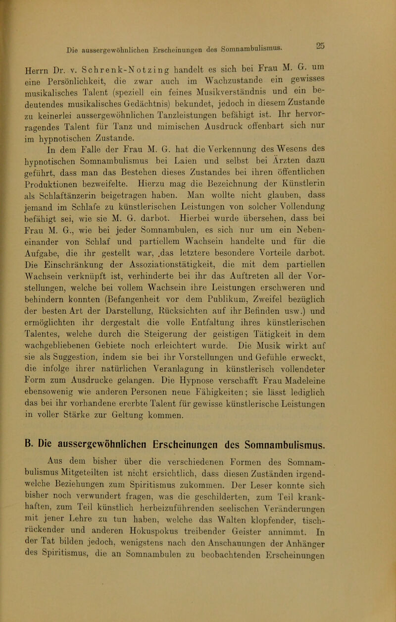 Herrn Dr. v. Sehrenk-Notzing handelt es sich bei Frau M. G. um eine Persönlichkeit, die zwar auch im Wachzustände ein gewisses musikalisches Talent (speziell ein feines Musikverständnis und ein be- deutendes musikalisches Gedächtnis) bekundet, jedoch in diesem Zustande zu keinerlei aussergewöhnlichen Tanzleistungen befähigt ist. Ihr hervor- ragendes Talent für Tanz und mimischen Ausdruck offenbart sich nur im hypnotischen Zustande. In dein Falle der Frau M. G. hat die Verkennung des Wesens des hypnotischen Somnambulismus bei Laien und selbst bei Ärzten dazu geführt, dass man das Bestehen dieses Zustandes bei ihren öffentlichen Produktionen bezweifelte. Hierzu mag die Bezeichnung der Künstlerin als Schlaftänzerin beigetragen haben. Man wollte nicht glauben, dass jemand im Schlafe zu künstlerischen Leistungen von solcher Vollendung befähigt sei, wie sie M. G. darbot. Hierbei wurde übersehen, dass bei Frau M. G., wie bei jeder Somnambulen, es sich nur um ein Neben- einander von Schlaf und partiellem Wachsein handelte und für die Aufgabe, die ihr gestellt war, .das letztere besondere Vorteile darbot. Die Einschränkung der Assoziationstätigkeit, die mit dem partiellen Wachsein verknüpft ist, verhinderte bei ihr das Auftreten all der Vor- stellungen, welche bei vollem Wachsein ihre Leistungen erschweren und behindern konnten (Befangenheit vor dem Publikum, Zweifel bezüglich der besten Art der Darstellung, Rücksichten auf ihr Befinden usw.) und ermöglichten ihr dergestalt die volle Entfaltung ihres künstlerischen Talentes, welche durch die Steigerung der geistigen Tätigkeit in dem wachgebliebenen Gebiete noch erleichtert wurde. Die Musik wirkt auf sie als Suggestion, indem sie bei ihr Vorstellungen und Gefühle erweckt, die infolge ihrer natürlichen Veranlagung in künstlerisch vollendeter Form zum Ausdrucke gelangen. Die Hypnose verschafft Frau Madeleine ebensowenig wie anderen Personen neue Fähigkeiten; sie lässt lediglich das bei ihr vorhandene ererbte Talent für gewisse künstlerische Leistungen in voller Stärke zur Geltung kommen. B. Die aussergewöhnlichen Erscheinungen des Somnambulismus. Aus dem bisher über die verschiedenen Formen des Somnam- bulismus Mitgeteilten ist nicht ersichtlich, dass diesen Zuständen irgend- welche Beziehungen zum Spiritismus zukommen. Der Leser konnte sich bisher noch verwundert fragen, was die geschilderten, zum Teil krank- haften, zum Teil künstlich herbeizuführenden seelischen Veränderungen mit jener Lehre zu tun haben, welche das Walten klopfender, tisch- rückender und anderen Hokuspokus treibender Geister annimmt. In der Tat bilden jedoch, wenigstens nach den Anschauungen der Anhänger des Spiritismus, die an Somnambulen zu beobachtenden Erscheinungen