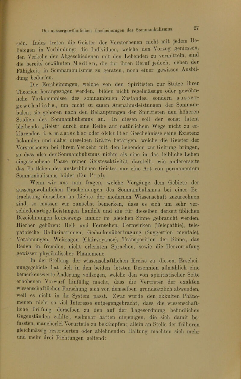 sein. Indes treten die Geister der Verstorbenen nicht mit jedem Be- liebigen in Verbindung; die Individuen, welche den Vorzug geniessen, den Verkehr der Abgeschiedenen mit den Lebenden zu vermitteln, sind die bereits erwähnten Medien, die für ihren Beruf jedoch, neben der Fähigkeit, in Somnambulismus zu geraten, noch einer gewissen Ausbil- dung bedürfen. Die Erscheinungen, welche von den Spiritisten zur Stütze ihrer Theorien herangezogen werden, bilden nicht regelmässige oder gewöhn- liche Vorkommnisse des somnambulen Zustandes, sondern ausser- gewöhnliche, um nicht zu sagen Ausnahmsleistungen der Somnam- bulen; sie gehören nach den Behauptungen der Spiritisten den höheren Stadien des Somnambulismus an. In diesen soll der sonst latent bleibende „ Geistdurch eine Reihe auf natürlichem Wege nicht zu er- klärender, i. e. magischer oder okkulter Geschehnisse seine Existenz bekunden und dabei dieselben Kräfte betätigen, welche die Geister der Verstorbenen bei ihrem Verkehr mit den Lebenden zur Geltung bringen, so dass also der Somnambulismus nichts als eine in das leibliche Leben eingeschobene Phase reiner Geistesaktivität darstellt, wie andererseits das Fortleben des unsterblichen Geistes nur eine Art von permanentem Somnambulismus bildet (Du Frei). Wenn wir uns nun fragen, welche Vorgänge dem Gebiete der aussergewöhnlichen Erscheinungen des Somnambulismus bei einer Be- trachtung derselben im Lichte der modernen Wissenschaft zuzurechnen sind, so müssen wir zunächst bemerken, dass es sich um sehr ver- schiedenartige Leistungen handelt und die für dieselben derzeit üblichen Bezeichnungen keineswegs immer im gleichen Sinne gebraucht werden. Hierher gehören: Hell- und Fernsehen, Fernwirken (Telepathie), tele- pathische Halluzinationen, Gedankenübertragung (Suggestion mentale), Vorahnungen, Weissagen (Clairvoyance), Transposition der Sinne, das Reden in fremden, nicht erlernten Sprachen, sowie die Hervorrufung gewisser physikalischer Phänomene. In der Stellung der wissenschaftlichen Kreise zu diesem Erschei- nungsgebiete hat sich in den beiden letzten Dezennien allmählich eine bemerkenswerte Änderung vollzogen, welche den von spiritistischer Seite erhobenen Vorwurf hinfällig macht, dass die Vertreter der exakfen wissenschaftlichen Forschung sich von demselben grundsätzlich abwenden, weil es nicht in ihr System passt. Zwar wurde den okkulten Phäno- menen nicht so viel Interesse entgegengebracht, dass die wissenschaft- liche Prüfung derselben zu den auf der Tagesoi’dnung befindlichen Gegenständen zählte, vielmehr hatten diejenigen, die sich damit be- fassten, mancherlei Vorurteile zu bekämpfen; allein an Stelle der früheren gleichmässig reservierten oder ablehnenden Haltung machten sich mehr und mehr drei Richtungen geltend;