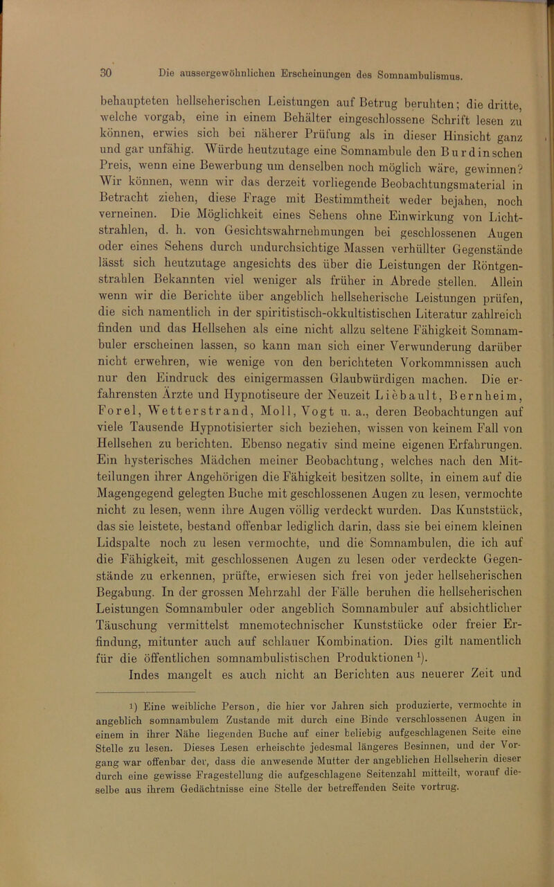 behaupteten hellseherischen Leistungen auf Betrug beruhten; die dritte welche vorgab, eine in einem Behälter eingeschlossene Schrift lesen zu können, erwies sich bei näherer Prüfung als in dieser Hinsicht ganz und gar unfähig. Würde heutzutage eine Somnambule den B u r d in sehen Preis, wenn eine Bewerbung um denselben noch möglich wäre, gewinnen? Wir können, wenn wir das derzeit vorliegende Beobachtungsmaterial in Betracht ziehen, diese Frage mit Bestimmtheit weder bejahen, noch verneinen. Die Möglichkeit eines Sehens ohne Einwirkung von Licht- strahlen, d. h. von Gesichtswahrnehmungen bei geschlossenen Augen oder eines Sehens durch undurchsichtige Massen verhüllter Gegenstände lässt sich heutzutage angesichts des über die Leistungen der Röntgen- strahlen Bekannten viel weniger als früher in Abrede stellen. Allein wenn wir die Berichte über angeblich hellseherische Leistungen prüfen, die sich namentlich in der spiritistisch-okkultistischen Literatur zahlreich finden und das Hellsehen als eine nicht allzu seltene Fähigkeit Somnam- buler erscheinen lassen, so kann man sich einer Verwunderung darüber nicht erwehren, wie wenige von den berichteten Vorkommnissen auch nur den Eindruck des einigermassen Glaubwürdigen machen. Die er- fahrensten Ärzte und Hypnotiseure der Neuzeit Liebault, Bernheim, Forel, Wetterstrand, Moll, Vogt u. a., deren Beobachtungen auf viele Tausende Hypnotisierter sich beziehen, wissen von keinem Fall von Hellsehen zu berichten. Ebenso negativ sind meine eigenen Erfahrungen. Ein hysterisches Mädchen meiner Beobachtung, welches nach den Mit- teilungen ihrer Angehörigen die Fähigkeit besitzen sollte, in einem auf die Magengegend gelegten Buche mit geschlossenen Augen zu lesen, vermochte nicht zu lesen, wenn ihre Augen völlig verdeckt wurden. Das Kunststück, das sie leistete, bestand offenbar lediglich darin, dass sie bei einem kleinen Lidspalte noch zu lesen vermochte, und die Somnambulen, die ich auf die Fähigkeit, mit geschlossenen Augen zu lesen oder verdeckte Gegen- stände zu erkennen, prüfte, erwiesen sich frei von jeder hellseherischen Begabung. In der grossen Mehrzahl der Fälle beruhen die hellseherischen Leistungen Somnambuler oder angeblich Somnambuler auf absichtlicher Täuschung vermittelst mnemotechnischer Kunststücke oder freier Er- findung, mitunter auch auf schlauer Kombination. Dies gilt namentlich für die öffentlichen somnambulistischen Produktionen ^). Indes mangelt es auch nicht an Berichten aus neuerer Zeit und 1) Eine weibliche Person, die hier vor Jahren sich produzierte, vermochte in angeblich somnambulem Zustande mit durch eine Binde verschlossenen Augen in einem in ihrer Nähe liegenden Buche auf einer beliebig aufgeschlagenen Seite eine Stelle zu lesen. Dieses Lesen erheischte jedesmal längeres Besinnen, und der Vor- gang war offenbar dev, dass die anwesende Mutter der angeblichen Hellseherin dieser durch eine gewisse Fragestellung die aufgeschlagene Seitenzahl mitteilt, worauf die- selbe aus ihrem Gedächtnisse eine Stelle der betreffenden Seite vortrug.