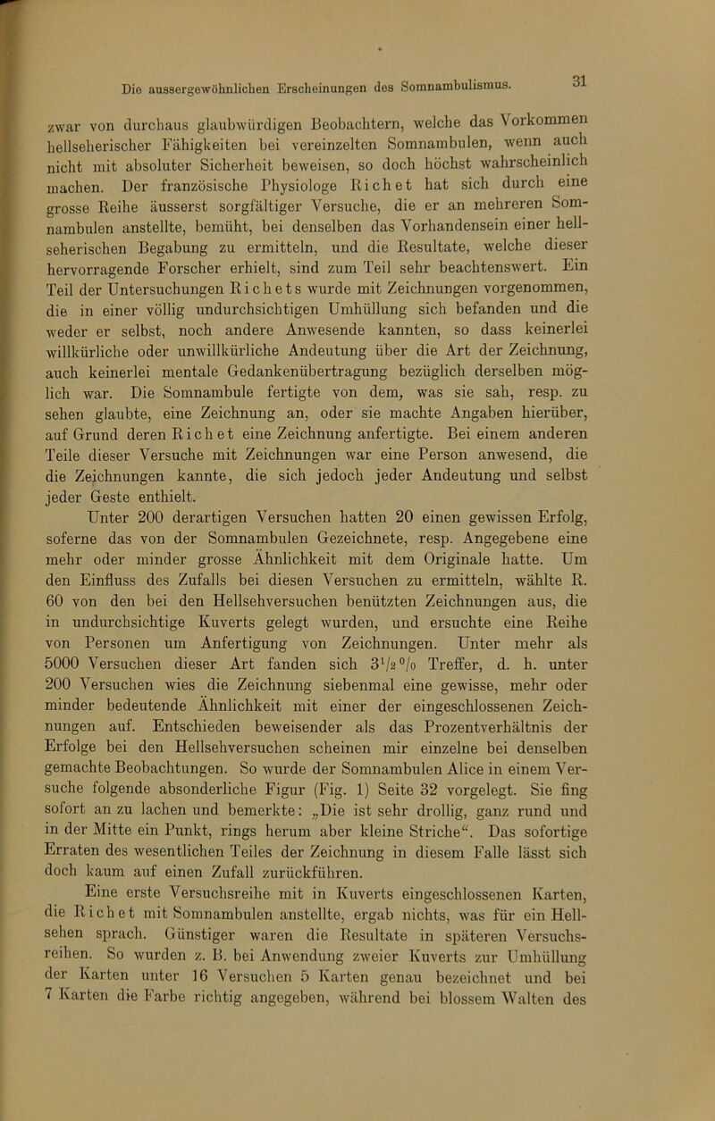 zwar von clurcliaus glaubwürdigen Beobachtern, welche das Vorkommen hellseherischer Fähigkeiten bei vereinzelten Somnambulen, wenn auch nicht mit absoluter Sicherheit beweisen, so doch höchst wahrscheinlich machen. Der französische Physiologe fliehet hat sich durch eine grosse Reihe äusserst sorgfältiger Versuche, die er an mehreren Som- nambulen anstellte, bemüht, bei denselben das Vorhandensein einer hell- seherischen Begabung zu ermitteln, und die Resultate, welche dieser hervorragende Forscher erhielt, sind zum Teil sehr beachtenswert. Ein Teil der Untersuchungen Richets wurde mit Zeichnungen vorgenommen, die in einer völlig undurchsichtigen Umhüllung sich befanden und die weder er selbst, noch andere Anwesende kannten, so dass keinerlei willkürliche oder unwillkürliche Andeutung über die Art der Zeichnung, auch keinerlei mentale Gedankenübertragung bezüglich derselben mög- lich war. Die Somnambule fertigte von dem, was sie sah, resp. zu sehen glaubte, eine Zeichnung an, oder sie machte Angaben hierüber, auf Grund deren Riebet eine Zeichnung anfertigte. Bei einem anderen Teile dieser Versuche mit Zeichnungen war eine Person anwesend, die die Zeichnungen kannte, die sich jedoch jeder Andeutung und selbst jeder Geste enthielt. Unter 200 derartigen Versuchen hatten 20 einen gewissen Erfolg, soferne das von der Somnambulen Gezeichnete, resp. Angegebene eine mehr oder minder grosse Ähnlichkeit mit dem Originale hatte. Um den Einfluss des Zufalls bei diesen Versuchen zu ermitteln, wählte R. 60 von den bei den Hellsehversuchen benützten Zeichnungen aus, die in undurchsichtige Kuverts gelegt wurden, und ersuchte eine Reihe von Personen um Anfertigung von Zeichnungen. Unter mehr als 5000 Versuchen dieser Art fanden sich 3^2 °/o Treffer, d. h. unter 200 Versuchen wies die Zeichnung siebenmal eine gewisse, mehr oder minder bedeutende Ähnlichkeit mit einer der eingeschlossenen Zeich- nungen auf. Entschieden beweisender als das Prozentverhältnis der Erfolge bei den Hellsehversuchen scheinen mir einzelne bei denselben gemachte Beobachtungen. So wurde der Somnambulen Alice in einem Ver- suche folgende absonderliche Figur (Fig. 1) Seite 32 vorgelegt. Sie fing sofort an zu lachen und bemerkte: „Die ist sehr drollig, ganz rund und in der Mitte ein Punkt, rings herum aber kleine Striche“. Das sofortige Erraten des wesentlichen Teiles der Zeichnimg in diesem Falle lässt sich doch kaum auf einen Zufall zurückführen. Eine erste Versuchsreihe mit in Kuverts eingeschlossenen Karten, die Riebet mit Somnambulen anstellte, ergab nichts, was für ein Hell- sehen sprach. Günstiger waren die Resultate in späteren Versuchs- reihen. So wurden z. B. bei Anwendung zweier Kuverts zur Umhüllung der Karten unter 16 Versuchen 5 Karten genau bezeichnet und bei 7 Karten die Farbe richtig angegeben, während bei blossem Walten des