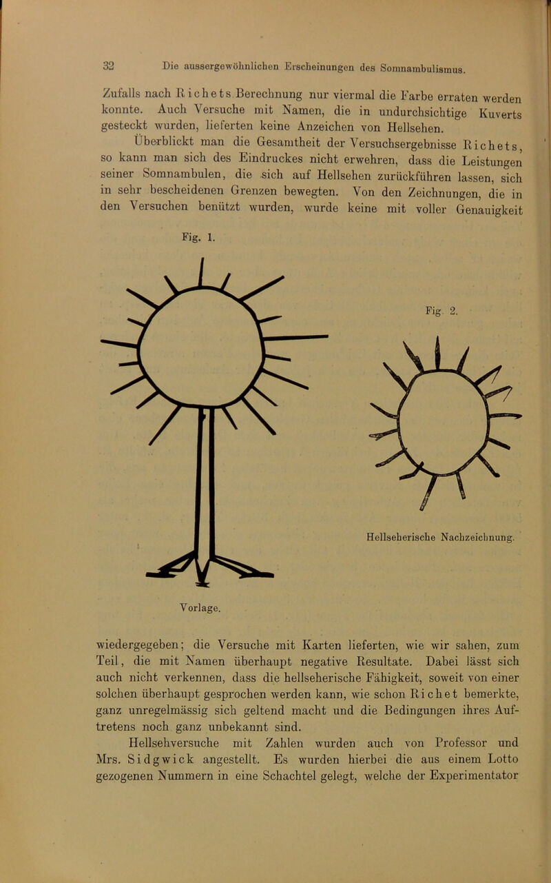 Zufalls nach R i c h e t s Berechnung nur viermal die Farbe erraten werden konnte. Auch Versuche mit Namen, die in undurchsichtige Kuverts gesteckt wurden, lieferten keine Anzeichen von Hellsehen. Überblickt man die Gesamtheit der Versuchsergebnisse Richets, so kann man sich des Eindruckes nicht erwehren, dass die Leistungen seiner Somnambulen, die ^ich auf Hellsehen zurückführen lassen, sich in sehr bescheidenen Grenzen bewegten. Von den Zeichnungen, die in den Versuchen benützt wurden, wurde keine mit voller Genauigkeit Fig. 1. Fig. 2. wiedergegeben; die Versuche mit Karten lieferten, wie wir sahen, zum Teil, die mit Namen überhaupt negative Resultate. Dabei lässt sich auch nicht verkennen, dass die hellseherische Fähigkeit, soweit von einer solchen überhaupt gesprochen werden kann, wie schon Ri che t bemerkte, ganz unregelmässig sich geltend macht und die Bedingungen ihres Auf- tretens noch ganz unbekannt sind. Hellsehversuche mit Zahlen wurden auch von Professor und Mrs. Sidgwick angestellt. Es wurden hierbei die aus einem Lotto gezogenen Nummern in eine Schachtel gelegt, welche der Experimentator