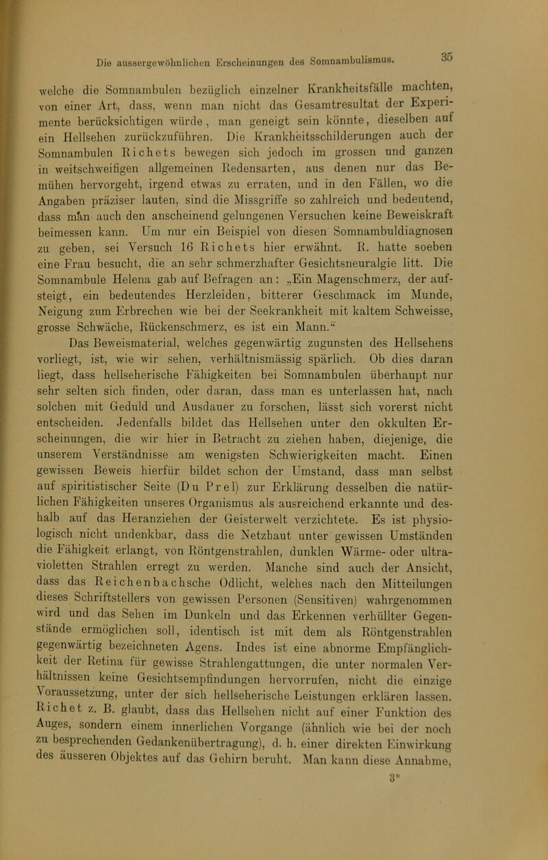 welche die Somnambulen bezüglich einzelner Ki*ankheitsfälle machten, von einer Art, dass, wenn man nicht das Gesamtresultat der Experi- mente berücksichtigen würde, man geneigt sein könnte, dieselben auf ein Hellsehen zurückznführen. Die Krankheitsschilderungen auch der Somnambulen Richets bewegen sich jedoch im grossen und ganzen in weitschweifigen allgemeinen Redensarten, aus denen nur das Be- mühen hervorgeht, irgend etwas zu erraten, und in den Fällen, wo die Angaben präziser lauten, sind die Missgriffe so zahlreich und bedeutend, dass män auch den anscheinend gelungenen Versuchen keine Beweiskraft beimessen kann. Um nur ein Beispiel von diesen Somnambuldiagnosen zu geben, sei Versuch 16 Richets hier erwähnt. R. hatte soeben eine Frau besucht, die an sehr schmerzhafter Gesichtsneuralgie litt. Die Somnambule Helena gab auf Befragen an : „Ein Magenschmerz, der auf- steigt, ein bedeutendes Herzleiden, bitterer Geschmack im Munde, Neigung zum Erbrechen wie bei der Seekrankheit mit kaltem Schweisse, grosse Schwäche, Rückenschmerz, es ist ein Mann.^^ Das Beweismaterial, welches gegenwärtig zugunsten des Hellsehens vorliegt, ist, wie wir sehen, verhältnismässig spärlich. Ob dies daran liegt, dass hellseherische Fähigkeiten bei Somnambulen überhaupt nur sehr selten sich finden, oder daran, dass man es unterlassen hat, nach solchen mit Geduld und Ausdauer zu forschen, lässt sich vorerst nicht entscheiden. Jedenfalls bildet das Hellsehen unter den okkulten Er- scheinungen, die wir hier in Betracht zu ziehen haben, diejenige, die unserem Verständnisse am wenigsten Schwierigkeiten macht. Einen gewissen Beweis hierfür bildet schon der Umstand, dass man selbst auf spiritistischer Seite (Du Frei) zur Erklärung desselben die natür- lichen Fähigkeiten unseres Organismus als ausreichend erkannte und des- halb auf das Heranziehen der Geisterwelt verzichtete. Es ist physio- logisch nicht undenkbar, dass die Netzhaut unter gewissen Umständen die Fähigkeit erlangt, von Röntgenstrahlen, dunklen Wärme- oder ultra- violetten Strahlen erregt zu werden. Manche sind auch der Ansicht, dass das Reichenbachsche Odlicht, welöhes nach den ^Mitteilungen dieses Schriftstellers von gewissen Personen (Sensitiven) wahrgenommen wird und das Sehen im Dunkeln und das Erkennen verhüllter Gegen- stände ermöglichen soll, identisch ist mit dem als Röntgenstrahlen gegenwärtig bezeichneten Agens. Indes ist eine abnorme Empfänglich- keit der Retina für gewisse Strahlengattungen, die unter normalen Ver- hältnissen keine Gesichtsempfindungen hervorrufen, nicht die einzige Voraussetzung, unter der sich hellseherische Leistungen erklären lassen. Rieh et z. B. glaubt, dass das Hellsehen nicht auf einer Funktion des Auges, sondern einem innerlichen Vorgänge (ähnlich wie bei der noch zu besprechenden Gedankenübertragung), d. h. einer direkten Einwirkung des äusseren Objektes auf das Gehirn beruht. Man kann diese Annahme, 3*^