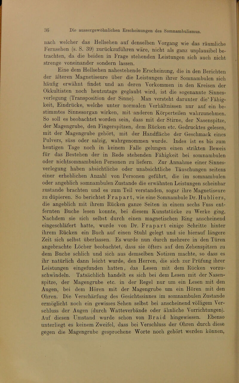 nach welcher das Hellsehen auf denselben Vorgang wie das räumliche Fernsehen (s. S. 39) zurückzuführen wäre, nicht als ganz unplausibel be- trachten, da. die beiden in krage stehenden Leistungen sich auch nicht strenge voneinander sondern lassen. Eine dem Hellsehen nahestehende Erscheinung, die in den Berichten der älteren Magnetiseure über die Leistungen ihrer Somnambulen sich häufig erwähnt findet und an deren Vorkommen in den Kreisen der Okkultisten noch heutzutage geglaubt wird, ist die sogenannte Sinnes- verlegung (Transposition der Sinne). Man versteht darunter die'Fähig- keit, Eindrücke, welche unter normalen Verhältnissen nur auf ein be- stimmtes Sinnesorgan wirken, mit anderen Körperteilen wahrzunehmen. So soll es beobachtet worden sein, dass mit der Stirne, der Nasenspitze, der Magengrube, den Fingerspitzen, dem Rücken etc. Gedrucktes gelesen, mit der Magengrube gehört, mit der Handfläche der Geschmack eines Pulvers, süss oder salzig, wahrgenommen wurde. Indes ist es bis zum heutigen Tage noch in keinem Falle gelungen einen strikten Beweis für das Bestehen der in Rede stehenden Fähigkeit bei somnambulen oder nichtsomnambulen Personen zu liefern. Zur Annahme einer Sinnes- verlegung haben absichtliche oder unabsichtliche Täuschungen seitens einer erheblichen Anzahl von Personen geführt, die im somnambulen oder angeblich somnambulen Zustande die erwähnten Leistungen scheinbar zustande brachten und es zum Teil verstanden, sogar ihre Magnetiseure zu düpieren. So berichtet Fr apart, wie eine Somnambule Dr. Hubliers, die angeblich mit ihrem Rücken ganze Seiten in einem sechs Fuss ent- fernten Buche lesen konnte, bei diesem Kunststücke zu Werke ging. Nachdem sie sich selbst durch einen magnetischen Ring anscheinend eingeschläfert hatte, wurde von Dr. Fr apart einige Schritte hinter ihrem Rücken ein Buch auf einen Stuhl gelegt und sie hierauf längere Zeit sich selbst überlassen. Es wurde nun durch mehrere in den Türen angebrachte Löcher beobachtet, dass sie öfters auf den Zehenspitzen zu dem Buche schlich und sich aus demselben Notizen machte, so dass es ihr natürlich dann leicht wurde, den Herren, die sich zur Prüfung ihrer Leistungen eingefunden hatten, das Lesen mit dem Rücken vorzu- schwindeln. Tatsächlich handelt es sich bei dem Lesen mit der Nasen- spitze, der Magengrube etc. in der Regel nur um ein Lesen mit den Augen, bei dem Hören mit der Magengrube um ein Hören mit den Ohren. Die Verschärfung des Gesichtssinnes im somnambulen Zustande ermöglicht noch ein gewisses Sehen selbst bei anscheinend völligem Ver- schluss der Augen (durch Watteverbände oder ähnliche Vorrichtungen). Auf diesen Umstand wurde schon von Braid hingewiesen. Ebenso unterliegt es keinem Zweifel, dass bei Verschluss der Ohren durch diese gegen die Magengrube gesprochene Worte noch gehört werden können,