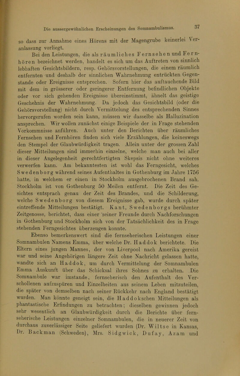 SO dass zur Annahme eines Hörens mit der Magengrube keinerlei V er- anlassung vorliegt. Bei den Leistungen, die als räumliches Fernsehen und Fern- hören bezeichnet werden, handelt es sich um das Auftreten von sinnlich lebhaften Gesichtsbildern, resp. Gehörsvorstellungen, die einem räumlich entfernten und deshalb der sinnlichen Wahrnehmung entrückten Gegen- stände oder Ereignisse entsprechen. Sofern hier das auftauchende Bild mit dem in grösserer oder geringerer Entfernung befindlichen Objekte oder vor sich gehenden Ereignisse übereinstimmt, ähnelt das geistige Geschehnis der Wahrnehmung. Da jedoch das Gesichtsbild (oder die Gehörsvorstellung) nicht durch Vermittelung des entsprechenden Sinnes hervorgerufen worden sein kann, müssen wir dasselbe als Halluzination ansprechen. Wir wollen zunächst einige Beispiele der in Frage stehenden Vorkommnisse anführen. Auch unter den Berichten über räumliches Fernsehen und Fernhören finden sich viele Erzählungen, die keineswegs den Stempel der Glaubwürdigkeit tragen. Allein unter der grossen Zahl dieser Mitteilungen sind immerhin einzelne, welche man auch bei aller in dieser Angelegenheit gerechtfertigten Skepsis nicht ohne weiteres verwerfen kann. Am bekanntesten ist wohl das Ferngesicht, welches Swedenborg während seines Aufenthaltes in Gothenburg im Jahre 1756 hatte, in welchem er einen in Stockholm ausgebrochenen Brand sah. Stockholm ist von Gothenburg 50 Meilen entfernt. Die Zeit des Ge- sichtes entsprach genau der Zeit des Brandes, und die Schilderung, welche Swedenborg von diesem Ereignisse gab, wurde durch später eintreffende Mitteilungen bestätigt. Kant, Swedenborgs berühmter Zeitgenosse, berichtet, dass einer 'seiner Freunde durch Nachforschungen in Gothenburg und Stockholm sich von der Tatsächlichkeit des in Frage stehenden Ferngesichtes überzeugen konnte. Ebenso bemerkenswert sind die fernseherischen Leistungen einer Somnambulen Namens Emma, über welche Dr. Haddok berichtete. Die Eltern eines jungen Mannes, der von Liverpool nach Amerika gereist war und seine Angehörigen längere Zeit ohne Nachricht gelassen hatte, wandte sich an Haddok, um durch Vermittelung der Somnambulen Emma Auskunft über das Schicksal ihres Sohnes zu erhalten. Die Somnambule war imstande, fernseherisch den Aufenthalt des Ver- schollenen aufzuspüren und Einzelheiten aus seinem Leben mitzuteilen, die später von demselben nach seiner Kückkehr nach England bestätigt wurden. Man könnte geneigt sein, die Haddokschen Mitteilungen als phantastische Erfindungen zu betrachten; dieselben gewinnen jedoch sehr wesentlich an Glaubwürdigkeit durch die Berichte über fern- seherische Leistungen einzelner Somnambulen, die in neuerer Zeit von durchaus zuverlässiger Seite geliefert wurden (Dr. Wiltse in Kansas, Dr. Back man (Schweden), Mrs. Sidgwick, Dufay, Az am und