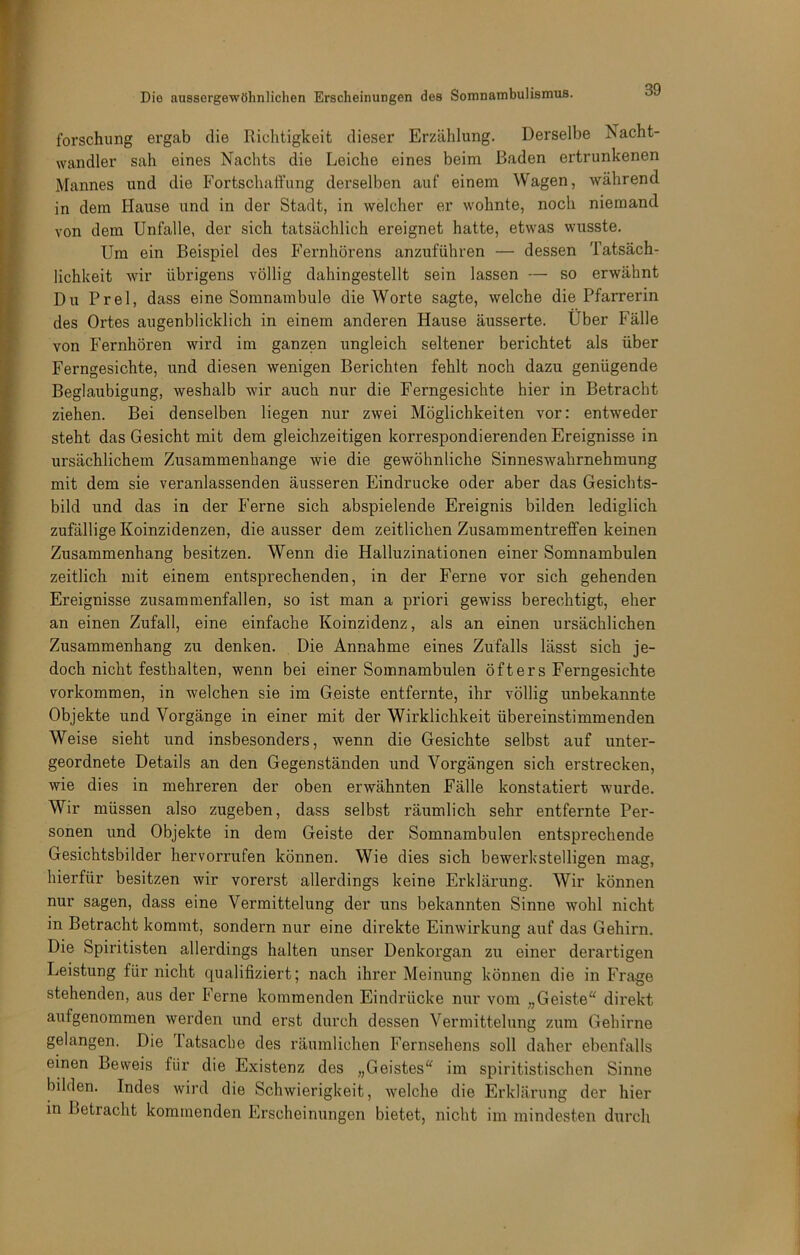 forschung ergab die Richtigkeit dieser Erzählung. Derselbe Nacht- wandler sah eines Nachts die Leiche eines beim Baden ertrunkenen Mannes und die Fortschaffung derselben auf einem Wagen, während in dem Hause und in der Stadt, in welcher er wohnte, noch niemand von dem Unfälle, der sich tatsächlich ereignet hatte, etwas wusste. Um ein Beispiel des Fernhörens anzuführen — dessen Tatsäch- lichkeit wir übrigens völlig dahingestellt sein lassen — so erwähnt Du Frei, dass eine Somnambule die Worte sagte, welche die Pfarrerin des Ortes augenblicklich in einem anderen Hause äusserte. Uber Fälle von Fernhören wird im ganzen ungleich seltener berichtet als über Ferngesichte, und diesen wenigen Berichten fehlt noch dazu genügende Beglaubigung, weshalb wir auch nur die Ferngesichte hier in Betracht ziehen. Bei denselben liegen nur zwei Möglichkeiten vor: entweder steht das Gesicht mit dem gleichzeitigen korrespondierenden Ereignisse in ursächlichem Zusammenhänge wie die gewöhnliche Sinneswahrnehmung mit dem sie veranlassenden äusseren Eindrücke oder aber das Gesichts- bild und das in der Ferne sich abspielende Ereignis bilden lediglich zufällige Koinzidenzen, die ausser dem zeitlichen Zusammentreffen keinen Zusammenhang besitzen. Wenn die Halluzinationen einer Somnambulen zeitlich mit einem entsprechenden, in der Ferne vor sich gehenden Ereignisse zusammenfallen, so ist man a priori gewiss berechtigt, eher an einen Zufall, eine einfache Koinzidenz, als an einen ursächlichen Zusammenhang zu denken. , Die Annahme eines Zufalls lässt sich je- doch nicht festh alten, wenn bei einer Somnambulen öfters Ferngesichte Vorkommen, in welchen sie im Geiste entfernte, ihr völlig unbekannte Objekte und Vorgänge in einer mit der Wirklichkeit übereinstimmenden Weise sieht und insbesonders, wenn die Gesichte selbst auf unter- geordnete Details an den Gegenständen und Vorgängen sich erstrecken, wie dies in mehreren der oben erwähnten Fälle konstatiert wurde. Wir müssen also zugeben, dass selbst räumlich sehr entfernte Per- sonen und Objekte in dem Geiste der Somnambulen entsprechende Gesichtsbilder hervorrufen können. Wie dies sich bewerkstelligen mag, hierfür besitzen wir vorerst allerdings keine Erklärung. Wir können nur sagen, dass eine Vermittelung der uns bekannten Sinne wohl nicht in Betracht kommt, sondern nur eine dii’ekte Einwirkung auf das Gehirn. Die Spiritisten allerdings halten unser Denkorgan zu einer derartigen Leistung für nicht qualifiziert; nach ihrer Meinung können die in Frage stehenden, aus der Ferne kommenden Eindrücke nur vom „Geiste“ direkt aufgenommen werden und erst durch dessen Vermittelung zum Gehirne gelangen. Die Tatsache des räumlichen Fernsehens soll daher ebenfalls einen Beweis für die Existenz des „Geistes“ im spiritistischen Sinne bilden. Indes wird die Schwierigkeit, welche die Erklärung der hier in Betracht kommenden Erscheinungen bietet, nicht im mindesten durch