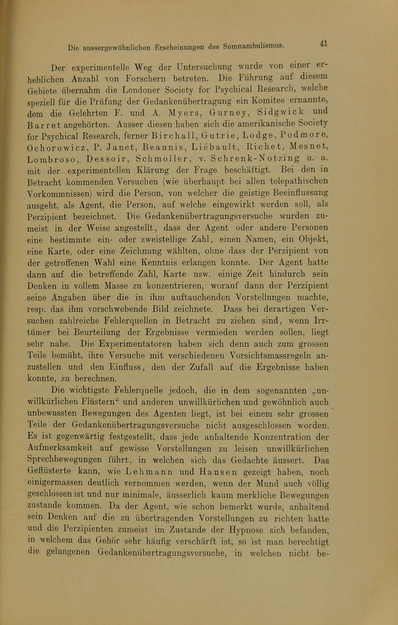 Der experimentelle Weg der Untersuchung wurde von einer er- heblichen Anzahl von Forschern betreten. Die Führung auf diesem Gebiete übernahm die Londoner Society for Psychical Research, welche speziell für die Prüfung der Gedankenübertragung ein Komitee ernannte, dem die Gelehrten F. und A. Myers, Gurney, Sidgwick und Barr et angehörten. Ausser diesen haben sich die amerikanische Society for Psychical Research, ferner Birchall, Gutrie, Lodge, Podmore, Ochorowicz, P. Janet, Beaunis, Liebault, Richet, Mesnet, Lombroso, Dessoir, Schmoller, v. Schrenk-N otzing u. a. mit der experimentellen Klärung der Frage beschäftigt. Bei den in Betracht kommenden Versuchen (wie überhaupt bei allen telepathischen Vorkommnissen) wird die Person, von welcher die geistige Beeinflussung ausgeht, als Agent, die Person, auf welche eingewürkt Averden soll, als Perzipient bezeichnet. Die Gedankenübertragungsversuche wurden zu- meist in der Weise angestellt, dass der Agent oder andere Personen eine bestimmte ein- oder zweistellige Zahl, einen Namen, ein Objekt, eine Karte, oder eine Zeichnung wählten, ohne dass der Perzipient von der getroffenen Wahl eine Kenntnis erlangen konnte. Der Agent hatte dann auf die betreffende Zahl, Karte usw. einige Zeit hindurch sein Denken in vollem Masse zu konzentrieren, worauf dann der Perzipient seine Angaben über die in ihm auftauchenden Vorstellungen machte, resp. das ihm vorschwebende Bild zeichnete. Dass bei derartigen Ver- suchen zahlreiche Fehlerquellen in Betracht zu ziehen sind, Avenn Irr- tümer bei Beurteilung der Ergebnisse vermieden werden sollen, liegt sehr nahe. Die Experimentatoren haben sich denn auch zum grossen Teile bemüht, ihre Versuche mit verschiedenen Vorsichtsmassregeln an- zustellen und den Einfluss, den der Zufall auf die Ergebnisse haben konnte, zu berechnen. Die wichtigste Fehlerquelle jedoch, die in dem sogenannten „un- willkürlichen Flüstern“ und anderen unwillkürlichen und gewöhnlich auch unbewussten Bewegungen des Agenten liegt, ist bei einem sehr grossen Teile der Gedankenübertragungsversuche nicht ausgeschlossen A\'orden. Es ist gegenwärtig festgestellt, dass jede anhaltende Konzentration der Aufmerksamkeit auf gewisse Vorstellungen zu leisen unwillkürlichen SprechbeAvegungen führt, in welchen sich das Gedachte äussert. Das Geflüsterte kann, wie Lehmann und Hansen gezeigt haben, noch einigermassen deutlich vernommen werden, Avenn der Mund auch völlig geschlossen ist und nur minimale, äusserlich kaum merkliche BeAvegungen zustande kommen. Da der Agent, Avie schon bemerkt Avurde, anhaltend sein Denken auf die zu übertragenden Vorstellungen zu richten hatte und die Perzipienten zumeist im Zustande der Hypnose sich befanden, in Avelchera das Gehör sehr häufig verschärft ist, so ist man berechtigt die gelungenen Gedankenübertragungsversuche, in Avelchen nicht be-