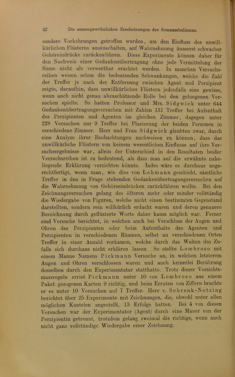 sondere Vorkehrungen getroffen wurden, um den Einfluss des unwill- kürlichen Flüsterns auszuschalten, auf Wahrnehmung äusserst schwacher Gehöreindrücke zurückzuführen. Diese Experimente können daher für den Nachweis einer Gedankenübertragung ohne jede Vermittelung der Sinne nicht als verwertbar erachtet werden. In manchen Versuchs- reihen weisen schon die bedeutenden Schwankungen, welche die Zahl der Treffer je nach der Entfernung zwischen Agent und Perzipient zeigte, daraufhin, dass unwillkürliches Flüstern jedenfalls eine gewisse, wenn auch nicht genau abzuschätzende Rolle bei den gelungenen Ver- suchen spielte. So hatten Professor und Mrs. Sidgwick unter 644 Gedankenübertragungsversuchen mit Zahlen 131 Treffer bei Aufenthalt des Perzipienten und Agenten im gleichen Zimmer, dagegen unter 228 Versuchen nur 9 Treffer bei Plazierung der beiden Personen in verschiedene Zimmer. Herr und Frau Sidgwick glaubten zwar, durch eine Analyse ihrer Beobachtungen nachweisen zu können, dass das unwillkürliche Flüstern von keinem wesentlichen Einflüsse auf ihre Ver- suchsergebnisse war, allein der Unterschied in den Resultaten beider Versuchsreihen ist zu bedeutend, als dass man auf die erwähnte nahe- liegende Erklärung verzichten könnte. Indes wäre es durchaus unge- rechtfertigt, wenn man, wie dies von Lehmann geschieht, sämtliche Treffer in den in Frage stehenden Gedankenübertragungsversuchen auf die Wahrnehmung von Gehörseindrücken zurückführen wollte. Bei den Zeichnungsversuchen gelang des öfteren mehr oder minder vollständig die Wiedergabe von Figuren, welche nicht einen bestimmten Gegenstand darstellten, sondern rein willkürlich erdacht waren und deren genauere Bezeichnung durch geflüsterte Worte daher kaum möglich war. Ferner sind Versuche berichtet, in welchen auch bei Verschluss der Augen und Ohren des Perzipienten oder beim Aufenthalte des Agenten und Perzipienten in verschiedenen Räumen, selbst an verschiedenen Orten Treffer in einer Anzahl vorkamen, welche durch das Walten des Zu- falls sich durchaus nicht erklären lassen. So stellte Lombroso mit einem Manne Namens Pickmann Versuche an, in welchen letzterem Augen und Ohren verschlossen waren und auch keinerlei Berührung desselben durch den Experimentator statthatte. Trotz dieser Vorsichts- massregeln erriet Pickmann unter 10 von Lombroso aus einem Paket gezogenen Karten 9 richtig, und beim Erraten von Ziffern brachte er es unter 10 Versuchen auf 7 Treffer. Herr v. Schrenk-Notzing berichtet über 25 Experimente mit Zeichnungen, die, obwohl unter allen möglichen Kautelen angestellt, 13 Erfolge hatten. Bei 4 von diesen Versuchen war der Experimentator (Agent) durch eine Mauer von der Perzipientin getrennt, trotzdem gelang zweimal die richtige, wenn auch nicht ganz vollständige Wiedergabe einer Zeichnung.
