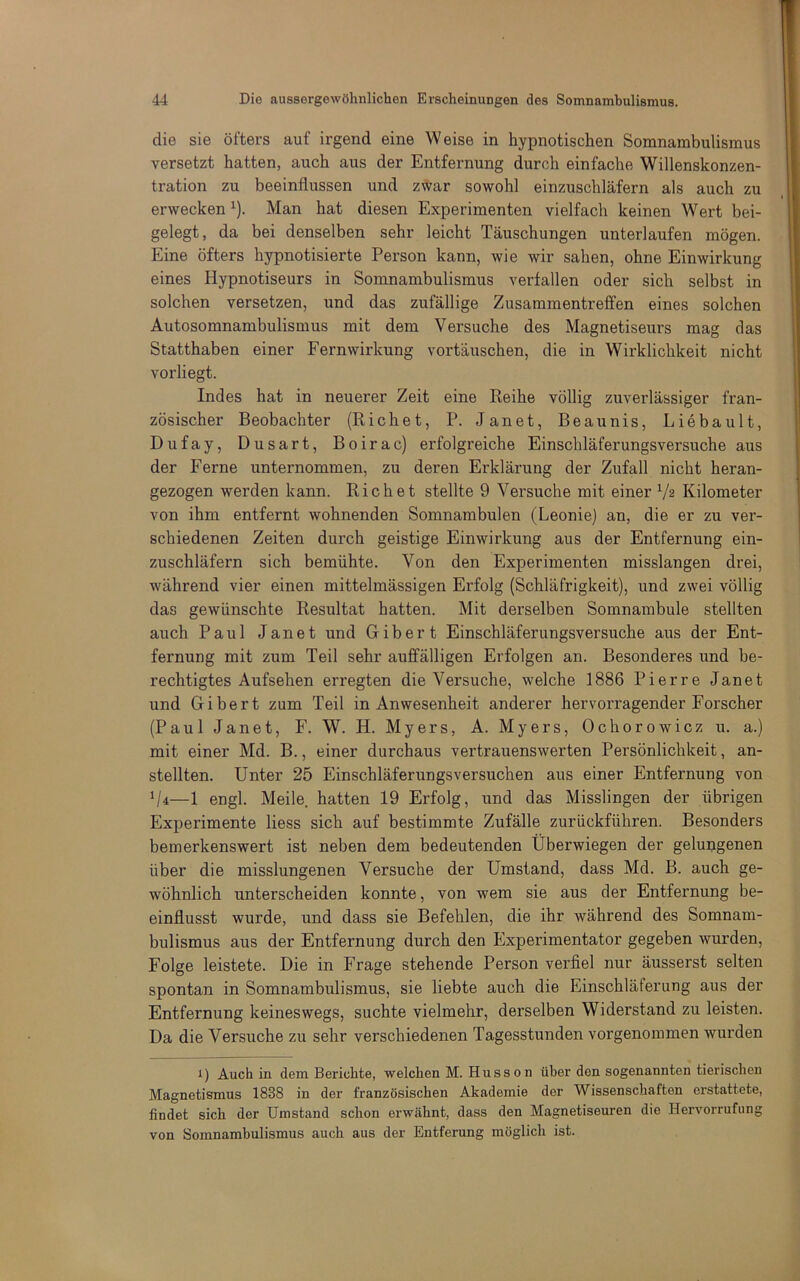 die sie öfters auf irgend eine Weise in hypnotischen Somnambulismus versetzt hatten, auch aus der Entfernung durch einfache Willenskonzen- tration zu beeinflussen und zwar sowohl einzuschläfern als auch zu erwecken ^). Man hat diesen Experimenten vielfach keinen Wert bei- gelegt, da bei denselben sehr leicht Täuschungen unterlaufen mögen. Eine öfters hypnotisierte Person kann, wie wir sahen, ohne Einwirkung eines Hypnotiseurs in Somnambulismus verfallen oder sich selbst in solchen versetzen, und das zufällige Zusammentreffen eines solchen Autosomnambulismus mit dem Versuche des Magnetiseurs mag das Statthaben einer Fern Wirkung vertauschen, die in Wirklichkeit nicht vorliegt. Indes hat in neuerer Zeit eine Reihe völlig zuverlässiger fran- zösischer Beobachter (Riebet, P. Janet, Beaunis, Liebault, Dufay, Dusart, Boirac) erfolgreiche Einschläferungsversuche aus der Ferne unternommen, zu deren Erklärung der Zufall nicht heran- gezogen werden kann. Riebet stellte 9 Versuche mit einer Va Kilometer von ihm entfernt wohnenden Somnambulen (Leonie) an, die er zu ver- schiedenen Zeiten durch geistige Einwirkung aus der Entfernung ein- zuschläfern sich bemühte. Von den Experimenten misslangen drei, während vier einen mittelmässigen Erfolg (Schläfrigkeit), und zwei völlig das gewünschte Resultat hatten. Mit derselben Somnambule stellten auch Paul Janet und Gibert Einschläferungsversuche aus der Ent- fernung mit zum Teil sehr auffälligen Erfolgen an. Besonderes und be- rechtigtes Aufsehen erregten die Versuche, welche 1886 Pierre Janet und Gibert zum Teil in Anwesenheit anderer hervorragender Forscher (Paul Janet, F. W. H. Myers, A. Myers, Ochorowicz u. a.) mit einer Md. B., einer durchaus vertrauenswerten Persönlichkeit, an- stellten. Unter 25 Einschläferungsversuchen aus einer Entfernung von Vi—1 engl. Meile, hatten 19 Erfolg, und das Misslingen der übrigen Experimente Hess sich auf bestimmte Zufälle zurückführen. Besonders bemerkenswert ist neben dem bedeutenden Überwiegen der gelungenen über die misslungenen Versuche der Umstand, dass Md. B. auch ge- wöhnlich unterscheiden konnte, von wem sie aus der Entfernung be- einflusst wurde, und dass sie Befehlen, die ihr während des Somnam- bulismus aus der Entfernung durch den Experimentator gegeben wurden, Folge leistete. Die in Frage stehende Person verfiel nur äusserst selten spontan in Somnambulismus, sie liebte auch die Einschläferung aus der Entfernung keineswegs, suchte vielmehr, derselben Widerstand zu leisten. Da die Versuche zu sehr verschiedenen Tagesstunden vorgenommen wurden i) Auch in dem Berichte, welchen M. Hussen über den sogenannten tierischen Magnetismus 1838 in der französischen Akademie der Wissenschaften erstattete, findet sich der Umstand schon erwähnt, dass den Magnetiseuren die Hervorrufiing von Somnambulismus auch aus der Entferung möglich ist.