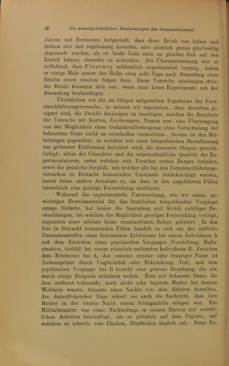 Jahren mit Erstaunen festgestellt, dass diese Briefe von hüben und drüben sich fast regelmässig kreuzten, also ziemlich genau gleichzeitig abgesandt wurden, als ob beide Teile stets zu gleicher Zeit auf den Einfall kämen, einander zu schreiben. Die Übereinstimmung war so auffallend, dass Flournoy schliesslich experimentell vorging, indem er einige Male ausser der Reihe etwa acht Tage nach Absendung eines Briefes einen zweiten folgen Hess. Diese Versuche misslangen stets; die Briefe kreuzten sich nur, wenn man keine Experimente mit der Absendung beabsichtigte. Überblicken wir die im Obigen mitgeteilten Ergebnisse der Fern- einschläferungsversuche, so müssen wir zugestehen, dass dieselben ge- eignet sind, die Zweifel derjenigen zu beseitigen, welchen die Resultate der Versuche niit Karten, Zeichnungen, Namen usw. eine Überzeugung von der Möglichkeit einer Gedankenübertragung ohne Vermittelung der bekannten Sinne nicht zu verschaffen vermochten. Gewiss ist den Mit- teilungen gegenüber, in welchen von einer telepathischen Beeinflussung aus grösserer Entfernung berichtet wird, die äusserste Skepsis gerecht- fertigt ; allein der Charakter und die wissenschaftliche Qualität der Ex- perimentatoren, unter welchen sich Forscher ersten Ranges befinden, sowie die peinliche Sorgfalt, mit welcher alle bei den Ferneinschläferungs- versuchen in Betracht kommenden Umstände berücksichtigt wurden, lassen keine andere Annahme zu, als dass in den angeführten Fällen tatsächlich eine geistige Fernwirkung statthatte. Während die experimentelle Untersuchung, wie wir sahen, ge- wichtiges Beweismaterial für das Statthaben telepathischer Vorgänge zutage förderte, hat bisher die Sammlung und Kritik zufälliger Be- obachtungen, bei welchen die Möglichkeit geistiger Fernwirkung vorliegt, zugunsten einer solchen keine unantastbaren Belege geliefert. In den hier in Betracht kommenden Fällen handelt es sich um das zeitliche Zusammentreffen eines bestimmten Erlebnisses bei einem Individuum A mit dem Eintreten eines psychischen Vorganges (Vorstellung, Hallu- zination, Gefühl) bei einem räumlich entfernten Individuum B. Zwischen dem Erlebnisse bei A, das zumeist ernster oder trauriger Natur ist (Lebensgefahr durch Unglücksfall oder Erkrankung, Tod), und dem psychischen Vorgänge bei B besteht eine gewisse Beziehung, die wir durch einige Beispiele erläutern wollen. Eine mir bekannte Dame, die ihre entfernt wohnende, noch nicht sehr bejahrte Mutter bei bestem Wohlsein wusste, träumte eines Nachts von dem Ableben derselben. Am darauffolgenden Tage erhielt sie auch die Nachricht, dass ihre Mutter in der letzten Nacht einem Schlaganfalle erlegen war. Ein Militärbeamter war eines Nachmittags in seinem Bureau mit schrift- lichen Arbeiten beschäftigt, als er plötzlich auf dem Papiere, auf welchem er schrieb, rote Flecken, Blutflecken ähnlich sah. Diese Er-