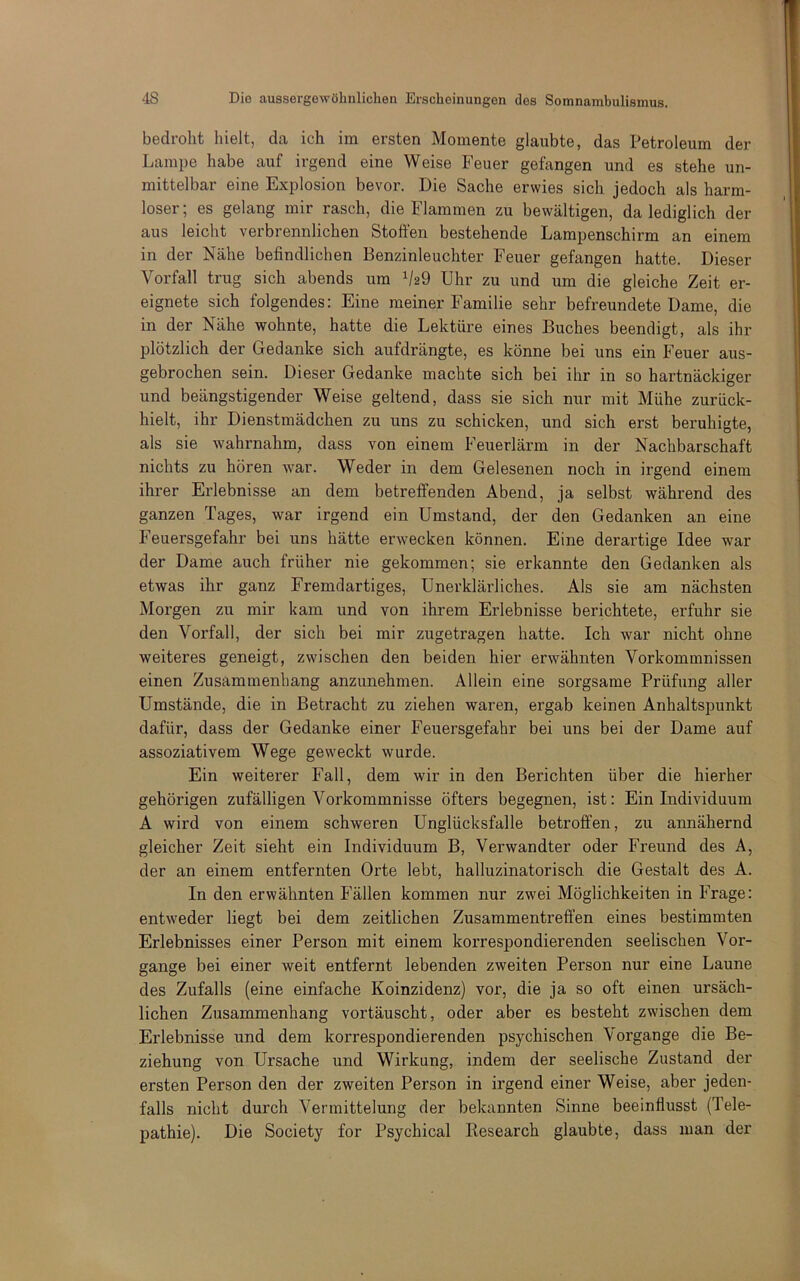 bedroht hielt, da ich im ersten Momente glaubte, das Petroleum der Lampe habe auf irgend eine Weise Feuer gefangen und es stehe un- mittelbar eine Explosion bevor. Die Sache erwies sich jedoch als harm- loser ; es gelang mir rasch, die Flammen zu bewältigen, da lediglich der aus leicht verbrennlichen Stoöen bestehende Lampenschirm an einem in der Nähe befindlichen Benzinleuchter Feuer gefangen hatte. Dieser Vorfall trug sich abends um Uhr zu und um die gleiche Zeit er- eignete sich folgendes: Eine meiner Familie sehr befreundete Dame, die in der Nähe wohnte, hatte die Lektüre eines Buches beendigt, als ihr plötzlich der Gedanke sich aufdrängte, es könne bei uns ein Feuer aus- gebrochen sein. Dieser Gedanke machte sich bei ihr in so hartnäckiger und beängstigender Weise geltend, dass sie sich nur mit Mühe zurück- hielt, ihr Dienstmädchen zu uns zu schicken, und sich erst beruhigte, als sie wahrnahm, dass von einem Feuerlärm in der Nachbarschaft nichts zu hören war. Weder in dem Gelesenen noch in irgend einem ihrer Erlebnisse an dem betreffenden Abend, ja selbst während des ganzen Tages, war irgend ein Umstand, der den Gedanken an eine Feuersgefahr bei uns hätte erwecken können. Eine derartige Idee war der Dame auch früher nie gekommen; sie erkannte den Gedanken als etwas ihr ganz Fremdartiges, Unerklärliches. Als sie am nächsten Morgen zu mir kam und von ihrem Erlebnisse berichtete, erfuhr sie den Vorfall, der sich bei mir zugetragen hatte. Ich war nicht ohne weiteres geneigt, zwischen den beiden hier erwähnten Vorkommnissen einen Zusammenhang anzimehmen. Allein eine sorgsame Prüfung aller Umstände, die in Betracht zu ziehen waren, ergab keinen Anhaltspunkt dafür, dass der Gedanke einer Feuersgefahr bei uns bei der Dame auf assoziativem Wege geweckt wurde. Ein weiterer Fall, dem wir in den Berichten über die hierher gehörigen zufälligen Vorkommnisse öfters begegnen, ist: Ein Individuum A wird von einem schweren Unglücksfalle betroffen, zu annähernd gleicher Zeit sieht ein Individuum B, Verwandter oder Freund des A, der an einem entfernten Orte lebt, halluzinatorisch die Gestalt des A. In den erwähnten Fällen kommen nur zwei Möglichkeiten in Frage: entweder liegt bei dem zeitlichen Zusammentreffen eines bestimmten Erlebnisses einer Person mit einem korrespondierenden seelischen Vor- gänge bei einer weit entfernt lebenden zweiten Person nur eine Laune des Zufalls (eine einfache Koinzidenz) vor, die ja so oft einen ursäch- lichen Zusammenhang vortäuscht, oder aber es besteht zwischen dem Erlebnisse und dem korrespondierenden psychischen Vorgänge die Be- ziehung von Ursache und Wirkung, indem der seelische Zustand der ersten Person den der zweiten Person in irgend einer Weise, aber jeden- falls nicht durch Vermittelung der bekannten Sinne beeinflusst (Tele- pathie). Die Society for Psychical Kesearch glaubte, dass man der