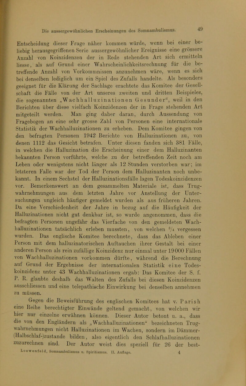 Entscheidung dieser Frage näher kommen würde, wenn bei einer be- liebig herausgegriffenen Serie aussergewöhnlicher Ereignisse eine grössere Anzahl von Koinzidenzen der in Rede stehenden Art sich ermitteln Hesse, als auf Grund einer Wahrscheinlichkeitsrechnung für die be- treffende Anzahl von Vorkommnissen anzunehmen wäre, wenn es sich bei denselben lediglich um ein Spiel des Zufalls handelte. Als besonders geeignet für die Klärung der Sachlage erachtete das Komitee der Gesell- schaft die Fälle von der Art unseres zweiten und dritten Beispieles, die sogenannten „Wachhalluzinationen Gesunder, weil in den Berichten über diese vielfach Koinzidenzen der in Frage stehenden Art mitgeteilt werden. Man ging daher daran, durch Aussendung von Fragebogen an eine sehr grosse Zahl von Personen eine internationale Statistik der Wachhalluzinationen zu erheben. Dem Komitee gingen von den befragten Personen 1942 Berichte von Halluzinationen zu, von denen 1112 das Gesicht betrafen. Unter diesen fanden sich 381 Fälle, in welchen die Halluzination die Erscheinung einer dem Halluzinanten bekannten Person vorführte, welche zu der betreffenden Zeit noch am Leben oder wenigstens nicht länger als 12 Stunden verstorben war; im letzteren Falle war der Tod der Person dem Halluzinanten noch unbe- kannt. In einem Sechstel der Halluzinationsfälle lagen Todeskoinzidenzen vor. Bemerkenswert an dem gesammelten Materiale ist, dass Trug- wahrnehmungen aus dem letzten Jahre vor Anstellung der Unter- suchungen ungleich häufiger gemeldet wurden als aus früheren Jahren. Da eine Verschiedenheit der Jahre in bezug auf die Häufigkeit der Halluzinationen nicht gut denkbar ist, so wurde angenommen, dass die befragten Personen ungefähr das Vierfache von den gemeldeten Wach- halluzinationen tatsächlich erleben mussten, von welchen V-i vergessen wurden. Das englische Komitee berechnete, dass das Ableben einer Person mit dem halluzinatorischen Auftauchen ihrer Gestalt bei einer anderen Person als rein zufällige Koinzidenz nur einmal unter 19000 Fällen von Wachhalluzinationen Vorkommen dürfte, während die Berechnung auf Grund der Ergebnisse der internationalen Statistik eine Todes- koinzidenz unter 43 Wachhalluzinationen ergab: Das Komitee der S. f. P. R. glaubte deshalb das Walten des Zufalls bei diesen Koinzidenzen ausschliessen und eine telepathische Einwirkung bei denselben annehmen zu müssen. Gegen die Beweisführung des englischen Komitees hat v. Pari sh eine Reihe berechtigter Einwände geltend gemacht, von welchen wir hier nur einzelne erwähnen können. Dieser Autor betont u. a., dass die von den Engländern als „Wachhalluzinationen bezeichneten Trug- wahrnehmungen nicht Halluzinationen im Wachen, sondern im Dämmer- (llalbschlaf-)zustande bilden, also eigentlich den Schlafhalluzinationen zuzurechnen sind. Der Autor weist dies speziell für 26 der best- Loewenfeld, Somnambulismus u. Spiritismus. II. Auflage. 4