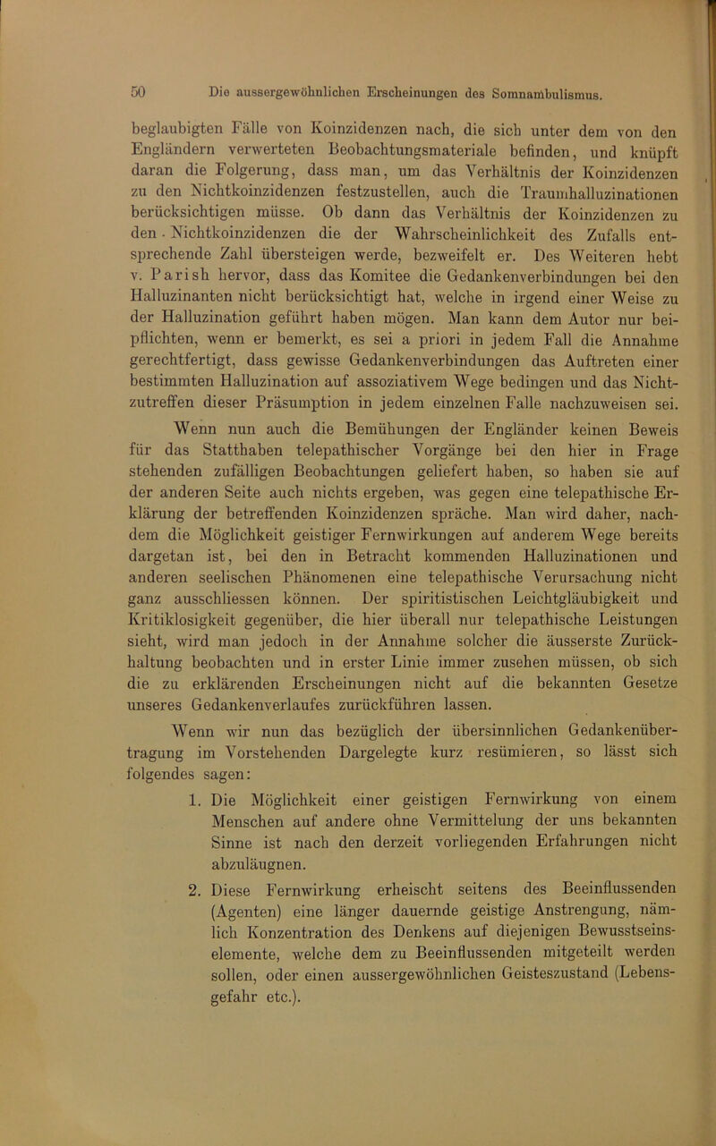 beglaubigten Fälle von Koinzidenzen nach, die sich unter dem von den Engländern verwerteten Beobachtungsmateriale befinden, und knüpft daran die Folgerung, dass man, um das Verhältnis der Koinzidenzen zu den Nichtkoinzidenzen festzustellen, auch die Traumhalluzinationen berücksichtigen müsse. Ob dann das Verhältnis der Koinzidenzen zu den. Nichtkoinzidenzen die der Wahrscheinlichkeit des Zufalls ent- sprechende Zahl übersteigen werde, bezweifelt er. Des Weiteren hebt V. Pari sh hervor, dass das Komitee die Gedankenverbindungen bei den Halluzinanten nicht berücksichtigt hat, welche in irgend einer Weise zu der Halluzination geführt haben mögen. Man kann dem Autor nur bei- pflichten, wenn er bemerkt, es sei a priori in jedem Fall die Annahme gerechtfertigt, dass gewisse Gedankenverbindungen das Auftreten einer bestimmten Halluzination auf assoziativem Wege bedingen und das Nicht- zutreffen dieser Präsumption in jedem einzelnen Falle nachzuweisen sei. Wenn nun auch die Bemühungen der Engländer keinen Beweis für das Statthahen telepathischer Vorgänge bei den hier in Frage stehenden zufälligen Beobachtungen geliefert haben, so haben sie auf der anderen Seite auch nichts ergeben, was gegen eine telepathische Er- klärung der betreffenden Koinzidenzen spräche. Man wird daher, nach- dem die Möglichkeit geistiger Fernwirkungen auf anderem Wege bereits dargetan ist, bei den in Betracht kommenden Halluzinationen und anderen seelischen Phänomenen eine telepathische Verursachung nicht ganz ausschliessen können. Der spiritistischen Leichtgläubigkeit und Kritiklosigkeit gegenüber, die hier überall nur telepathische Leistungen sieht, wird man jedoch in der Annahme solcher die äusserste Zurück- haltung beobachten und in erster Linie immer Zusehen müssen, ob sich die zu erklärenden Erscheinungen nicht auf die bekannten Gesetze unseres Gedankenverlaufes zurückführen lassen. Wenn wir nun das bezüglich der übersinnlichen Gedankenüber- tragung im Vorstehenden Dargelegte kurz resümieren, so lässt sich folgendes sagen: 1. Die Möglichkeit einer geistigen Fernwirkung von einem Menschen auf andere ohne Vermittelung der uns bekannten Sinne ist nach den derzeit vorliegenden Erfahrungen nicht abzuläugnen. 2. Diese Fernwirkung erheischt seitens des Beeinflussenden (Agenten) eine länger dauernde geistige Anstrengung, näm- lich Konzentration des Denkens auf diejenigen Bewusstseins- elemente, welche dem zu Beeinflussenden mitgeteilt werden sollen, oder einen aussergewöhnlichen Geisteszustand (Lebens- gefahr etc.).