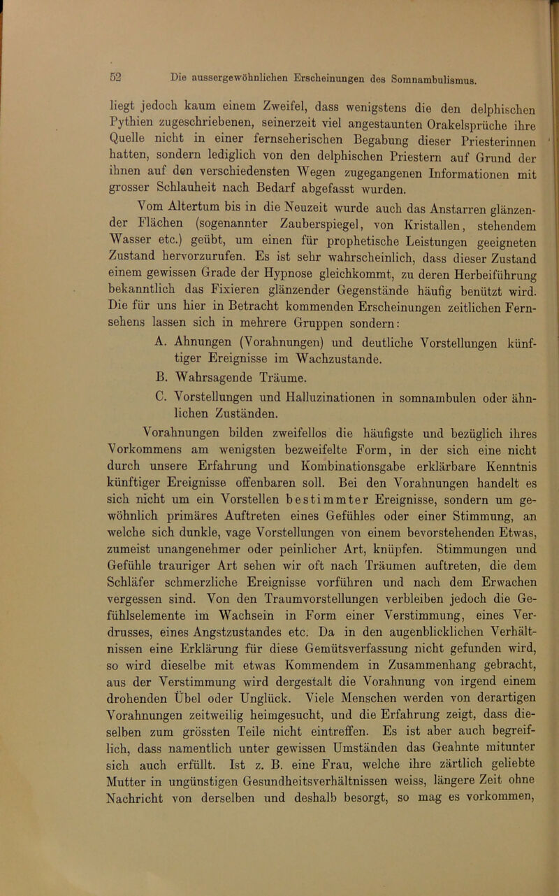 liegt jedoch kaum einem Zweifel, dass wenigstens die den delphischen Pythien zugeschriebenen, seinerzeit viel angestaunten Orakelsprüche ihre Quelle nicht in einer fernseherischen Begabung dieser Priesterinnen hatten, sondern lediglich von den delphischen Priestern auf Grund der ihnen auf den verschiedensten Wegen zugegangenen Informationen mit grosser Schlauheit nach Bedarf abgefasst wurden. Vom Altertum bis in die Neuzeit wurde auch das Anstarren glänzen- der Flächen (sogenannter Zauberspiegel, von Kristallen, stehendem Wasser etc.) geübt, um einen für prophetische Leistungen geeigneten Zustand hervorzurufen. Es ist sehr wahrscheinlich, dass dieser Zustand einem gewissen Grade der Hypnose gleichkommt, zu deren Herbeiführung bekanntlich das Fixieren glänzender Gegenstände häufig benützt wird. Die für uns hier in Betracht kommenden Erscheinungen zeitlichen Fern- sehens lassen sich in mehrere Gruppen sondern: A. Ahnungen (Vorahnungen) und deutliche Vorstellungen künf- tiger Ereignisse im Wachzustände. B. Wahrsagende Träume. C. Vorstellungen und Halluzinationen in somnambulen oder ähn- lichen Zuständen. Vorahnungen bilden zweifellos die häufigste und bezüglich ihres Vorkommens am wenigsten bezweifelte Form, in der sich eine nicht durch unsere Erfahrung und Kombinationsgabe erklärbare Kenntnis künftiger Ereignisse offenbaren soll. Bei den Vorahnungen handelt es sich nicht um ein Vorstellen bestimmter Ereignisse, sondern um ge- wöhnlich primäres Auftreten eines Gefühles oder einer Stimmung, an welche sich dunkle, vage Vorstellungen von einem bevorstehenden Etwas, zumeist unangenehmer oder peinlicher Art, knüpfen. Stimmungen und Gefühle trauriger Art sehen wir oft nach Träumen auftreten, die dem Schläfer schmerzliche Ereignisse vorführen und nach dem Erwachen vergessen sind. Von den Traumvorstellungen verbleiben jedoch die Ge- fühlselemente im Wachsein in Form einer Verstimmung, eines Ver- drusses, eines Angstzustandes etc. Da in den augenblicklichen Verhält- nissen eine Erklärung für diese Gemütsverfassung nicht gefunden wird, so wird dieselbe mit etwas Kommendem in Zusammenhang gebracht, aus der Verstimmung wird dergestalt die Vorahnung von irgend einem drohenden Übel oder Unglück. Viele Menschen werden von derartigen Vorahnungen zeitweilig heimgesucht, und die Erfahrung zeigt, dass die- selben zum grössten Teile nicht eintreffen. Es ist aber auch begreif- lich, dass namentlich unter gewissen Umständen das Geahnte mitunter sich auch erfüllt. Ist z. B. eine Frau, welche ihre zärtlich geliebte Mutter in ungünstigen Gesundheitsverhältnissen weiss, längere Zeit ohne Nachricht von derselben und deshalb besorgt, so mag es verkommen.