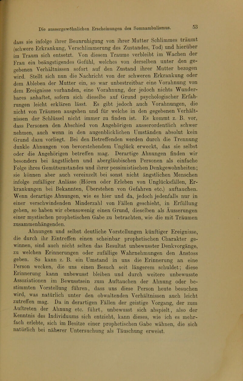 dass sie infolge ihrer Beunruhigung von ihrer Mutter Schlimmes träumt (schwere Erkrankung, Verschlimmerung des Zustandes, Tod) und hierüber im Traum sich entsetzt. Von diesem Traume verbleibt im Wachen der Frau ein beängstigendes Gefühl, welches von derselben unter den ge- trebenen Verhältnissen sofort auf den Zustand ihrer Mutter bezogen O wird. Stellt sich nun die Nachricht von der schweren Erkrankung oder dem Ableben der Mutter ein, so war unbestreitbar eine Vorahnung von dem Ereignisse vorhanden, eine Vorahnung, der jedoch nichts Wunder- bares anhaftet, sofern sich dieselbe auf Grund psychologischer Erfah- rungen leicht erklären lässt. Es gibt jedoch auch Vorahnungen, die nicht von Träumen ausgehen und für welche in den gegebenen Verhält- nissen der Schlüssel nicht immer zu finden ist. Es kommt z. B. vor, dass Personen den Abschied von Angehörigen ausserordentlich schwer nehmen, auch wenn in den augenblicklichen Umständen absolut kein Grund dazu vorliegt. Bei den Betreffenden werden durch die Trennung dunkle Ahnungen von bevorstehendem Unglück erweckt, das sie selbst oder die Angehörigen betreffen mag. Derartige Ahnungen finden wir besonders bei ängstlichen und abergläubischen Personen als einfache Folge ihres Gemütszustandes und ihrer pessimistischen Denkgewohnheiten; sie können aber auch vereinzelt bei sonst nicht ängstlichen Menschen infolge zufälliger Anlässe (Hören oder Erleben von Unglücksfällen, Er- krankungen bei Bekannten, Uberstehen von Gefahren etc.) auftauchen. Wenn derartige Ahnungen, wie es hier und da, jedoch jedenfalls nur in einer verschwindenden Minderzahl von Fällen geschieht, in Erfüllung gehen, so haben wir ebensowenig einen Grund, dieselben als Äusserungen einer mystischen prophetischen Gabe zu betrachten, wie die mit Träumen zusammenhängenden. Ahnungen und selbst deutliche Vorstellungen künftiger Ereignisse, die durch ihr Eintreffen einen scheinbar prophetischen Charakter ge- winnen, sind auch nicht selten das Resultat unbewusster Denkvorgänge, zu welchen Erinnerungen oder zufällige Wahrnehmungen den Anstoss geben. So kann z. B. ein Umstand in uns die Erinnerung an eine Person wecken, die uns einen Besuch seit längerem schuldet; diese Erinnerung kann unbewusst bleiben und durch weitere unbewusste Assoziationen im Bewusstsein zum Auftauchen der Ahnung oder be- stimmten Vorstellung führen, dass uns diese Person heute besuchen wird, was natürlich unter den obwaltenden Verhältnissen auch leicht zutreffen mag. Da in derartigen Fällen der geistige Vorgang, der zum Auftreten der Ahnung etc. führt, unbewusst sich abspielt, also der Kenntnis des Individuums sich entzieht, kann dieses, wie ich es mehr- fach erlebte, sich im Besitze einer prophetischen Gabe wähnen, die sich natürlich bei näherer Untersuchung als Täuschung erweist.