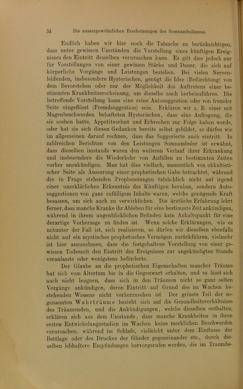 Endlich haben wir hier noch die Tatsache zu berücksichtigen, dass unter gewissen Umständen die Vorstellung eines künftigen Ereig- nisses den Eintritt desselben verursachen kann. Es gilt dies jedoch nur für Vorstellungen von einer gewissen Stärke und Dauer, die sich auf körperliche Vorgänge und Leistungen beziehen. Bei vielen Nerven- leidenden, insbesondere Hysterischen, genügt die Idee (Befürchtung) von dem Bevorstehen oder nur der Möglichkeit des Auftretens einer be- stimmten Krankheitserscheinung, um dieselbe auch herbeizuführen. Die betreffende Vorstellung kann eine reine Autosuggestion oder von fremder Seite eingeflösst (Fremdsuggestion) sein. Erklären wir z. B. einer mit Magenbeschwerden behafteten Hysterischen, dass eine Aufregung, die sie soeben hatte, Appetitverlust und Erbrechen zur Folge haben werde, oder hat sie sich diesen Gedanken bereits selbst gebildet, so dürfen wir im allgemeinen darauf rechnen, dass das Suggerierte auch eintritt. In zahlreichen Berichten von den Leistungen Somnambuler ist erwähnt, dass dieselben imstande waren den weiteren Vei’lauf ihrer Erkrankung und insbesondere die Wiederkehr von Anfällen zu bestimmten Zeiten vorher anzukündigen. Man hat dies vielfach, namentlich von okkultisti- scher Seite als Äusserung einer prophetischen Gabe betrachtet, während die in Frage stehenden Prophezeiungen tatsächlich nicht auf irgend einer unerklärlichen Erkenntnis des Künftigen beruhen, sondern Auto- suggestionen von ganz zufälligem Inhalte waren, welche genügende Kraft besassen, um sich auch zu verwirklichen. Die ärztliche Erfahrung lehrt ferner, dass manche Kranke ihr Ableben für eine bestimmte Zeit ankündigen, während in ihrem augenblicklichen Befinden kein Anhaltspunkt für eine derartige Vorhersage zu finden ist. Wenn solche Erklärungen, wie es mitunter der Fall ist, sich realisieren, so dürfen wir dieselben ebenfalls nicht auf ein mystisches prophetisches Vermögen zurückführen, vielmehr ist hier anzunehmen, dass die festgehaltene Vorstellung von einer ge- wissen Todeszeit den Eintritt des Ereignisses zur angekündigten Stunde veranlasste oder wenigstens beförderte. Der Glaube an die prophetischen Eigenschaften mancher Träume hat sich vom Altertum bis in die Gegenwart erhalten, und es lässt sich auch nicht leugnen, dass sich in den Träumen nicht so ganz selten Vorgänge ankündigen, deren Eintritt auf Grund des im Wachen be- stehenden Wissens nicht vorherzusehen ist. Der grösste Teil der so- genannten Wahrträume bezieht sich auf die Gesundheitsverhältnisse des Träumenden, und die Ankündigungen, welche dieselben enthalten, erklären sich aus dem Umstande, dass manche Krankheiten in ihren ersten Entwickelungsstadien im Wachen keine merklichen Beschwerden verursachen, während im Schlafe, vielleicht unter dem Einfiusse der Bettlage oder des Druckes der Glieder gegeneinander etc., durch die- selben lebhaftere Empfindungen hervorgerufen werden, die im Traumbe-