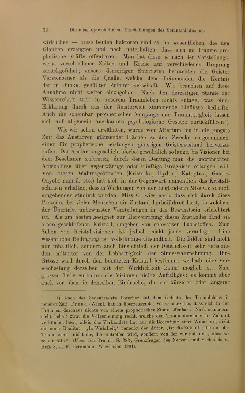 wirklichen — diese beiden Faktoren sind es im wesentlichen, die den Glauben erzeugten und noch unterhalten, dass sich im Traume pro- phetische Kräfte offenbaren. Man hat diese je nach der Vorstellungs- weise verschiedener Zeiten und Kreise auf verschiedenen Ursprung zurückgeführt; unsere derzeitigen Spiritisten betrachten die Geister Verstorbener als die Quelle, welche dem Träumenden die Kentnis der in Dunkel gehüllten Zukunft verschafft. Wir brauchen auf diese Annahme nicht weiter einzugehen. Nach dem derzeitigen Stande der Wissenschaft tritt in unserem Traumleben nichts zutage, was einer Erklärung durch aus der Geisterwelt stammende Einflüsse bedürfte. Auch die scheinbar prophetischen Vorgänge der Traumtätigkeit lassen sich auf allgemein anerkannte psychologische Gesetze zurückführen ^). Wie wir schon erwähnten, wurde vom Altertum bis in die jüngste Zeit das Anstarren glänzender Flächen zu dem Zwecke vorgenommen, einen für prophetische Leistungen günstigen Geisteszustand hervorzu- rufen. Das Anstarren geschieht hierbei gewöhnlich solange, bis Visionen bei dem Beschauer auftreten, durch deren Deutung man die gewünschten Aufschlüsse über gegenwärtige oder künftige Ereignisse erlangen will. Von diesen Wahrsagekünsten (Kristalle-, Hydro-, Katoptro-, Gastro- Onycho-mantik etc.) hat sich in der Gegenwart namentlich das Kristall- schauen erhalten, dessen Wirkungen von der Engländerin Miss Goodrich eingehender studiert wurden. Miss G. wies nach, dass sich durch diese Prozedur bei vielen Menschen ein Zustand herbeiführeri lässt, in welchem der Übertritt unbewusster Vorstellubgen in das Bewusstsein erleichtert ist. Als am besten geeignet zur Hervorrufung dieses Zustandes fand sie einen geschliffenen Kristall, umgeben von schwarzen Tuchstoflfen. Zum Sehen von Kristallvisionen ist jedoch nicht jeder veranlagt. Eine wesentliche Bedingung ist vollständige Gesundheit. Die Bilder sind nicht nur inhaltlich, sondern auch hinsichtlich der Deutlichkeit sehr verschie- den, mitunter von der Lebhaftigkeit der Sinneswahrnehmung. Ihre Grösse wird durch den benützten Kristall bestimmt, weshalb eine Ver- wechselung derselben mit der Wirklichkeit kaum möglich ist. Zum grossen Teile enthalten die Visionen nichts Auffälliges; es kommt aber auch vor, dass in denselben Eindrücke, die vor kürzerer oder längerer 1) Auch der bedeutendste Forscher auf dem Gebiete des Traumlebens in neuerer Zeit, Freud (Wien), bat in überzeugender Weise dargetan, dass sieb in den Träumen durchaus nichts von einem prophetischen Sinne offenbart. Nach seiner An- sicht behält zwar die Volksmeinung recht, welche den Traum durchaus die Zukunft verkünden lässt, allein das Verkündete hat nur die Bedeutung eines Wunsches, nicht die einer Realität. ,In Wahrheit,“ bemerkt der Autor, „ist die Zukunft, die uns der Traum zeigt, nicht die, die eintrefifen wird, sondern von der wir möchten, dass sie so einträfe.“ (Über den Traum, S. 383, Grenzfragen des Nerven- und Seelenlebens, Heft 8, J. F. Bergmann, Wiesbaden 1901).