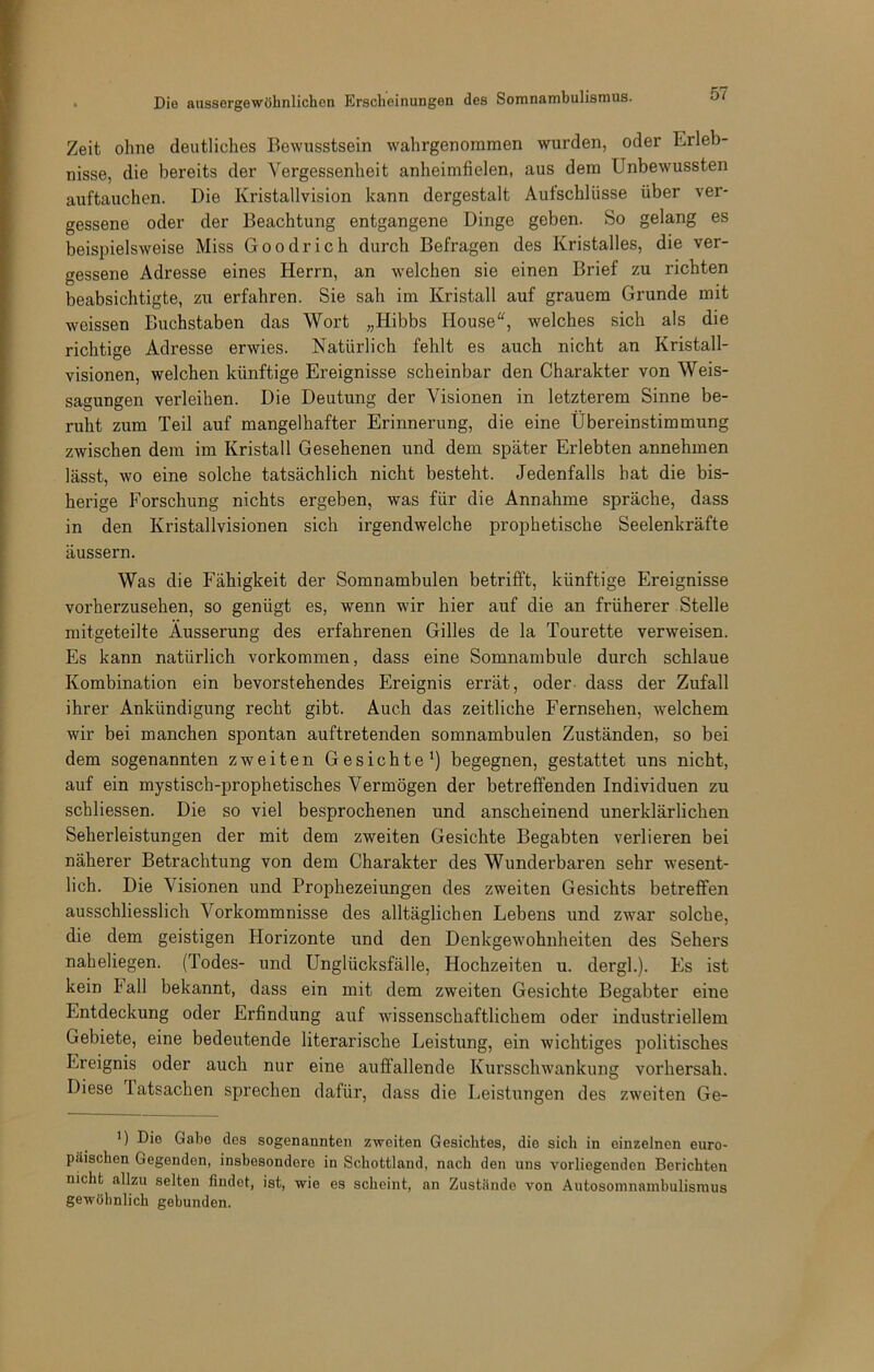 Zeit ohne deutliches Bewusstsein wahrgenommen wurden, oder Erleb- nisse, die bereits der Vergessenheit anheimfielen, aus dem Unbewussten auftauchen. Die Kristallvision kann dergestalt Aufschlüsse über ver- gessene oder der Beachtung entgangene Dinge geben. So gelang es beisi^ielsweise Miss Goodrich durch Befragen des Kristalles, die ver- gessene Adresse eines Herrn, an welchen sie einen Brief zu richten beabsichtigte, zu erfahren. Sie sah im Kristall auf grauem Grunde mit weissen Buchstaben das Wort „Hibbs House'^, welches sich als die richtige Adresse erwies. Natürlich fehlt es auch nicht an Kristall- visionen, welchen künftige Ereignisse scheinbar den Charakter von Weis- sagungen verleihen. Die Deutung der Visionen in letzterem Sinne be- ruht zum Teil auf mangelhafter Erinnerung, die eine Übereinstimmung zwischen dem im Kristall Gesehenen und dem später Erlebten annehmen lässt, wo eine solche tatsächlich nicht besteht. Jedenfalls hat die bis- herige Forschung nichts ergeben, was für die Annahme spräche, dass in den Kristallvisionen sich irgendwelche prophetische Seelenkräfte äussern. Was die Fähigkeit der Somnambulen betrifft, künftige Ereignisse vorherzusehen, so genügt es, wenn wir hier auf die an früherer Stelle niitgeteilte Äusserung des erfahrenen Gilles de la Tourette verweisen. Es kann natürlich verkommen, dass eine Somnambule durch schlaue Kombination ein bevorstehendes Ereignis errät, oder dass der Zufall ihrer Ankündigung recht gibt. Auch das zeitliche Fernsehen, welchem wir bei manchen spontan auftretenden somnambulen Zuständen, so bei dem sogenannten zweiten Gesichte *) begegnen, gestattet uns nicht, auf ein mystisch-prophetisches Vermögen der betreffenden Individuen zu schliessen. Die so viel besprochenen und anscheinend unerklärlichen Seherleistungen der mit dem zweiten Gesichte Begabten verlieren bei näherer Betrachtung von dem Charakter des Wunderbaren sehr wesent- lich. Die Visionen und Prophezeiungen des zweiten Gesichts betreffen ausschliesslich Vorkommnisse des alltäglichen Lebens und zwar solche, die dem geistigen Horizonte und den Denkgewohnheiten des Sehers naheliegen. (Todes- und Unglücksfälle, Hochzeiten u. dergl.). Fis ist kein Fall bekannt, dass ein mit dem zweiten Gesichte Begabter eine Entdeckung oder Erfindung auf wissenschaftlichem oder industriellem Gebiete, eine bedeutende literarische Leistung, ein wichtiges politisches Ereignis oder auch nur eine auffallende Kursschwankung vorhersah. Diese latsachen sprechen dafür, dass die Leistungen des zweiten Ge- D Die Gabe dos sogenannten zweiten Gesichtes, die sich in einzelnen euro- päischen Gegenden, insbesondere in Schottland, nach den uns vorliegenden Berichten nicht allzu selten findet, ist, wie es scheint, an Zustände von Autosoinnambulisraus gewöhnlich gebunden.