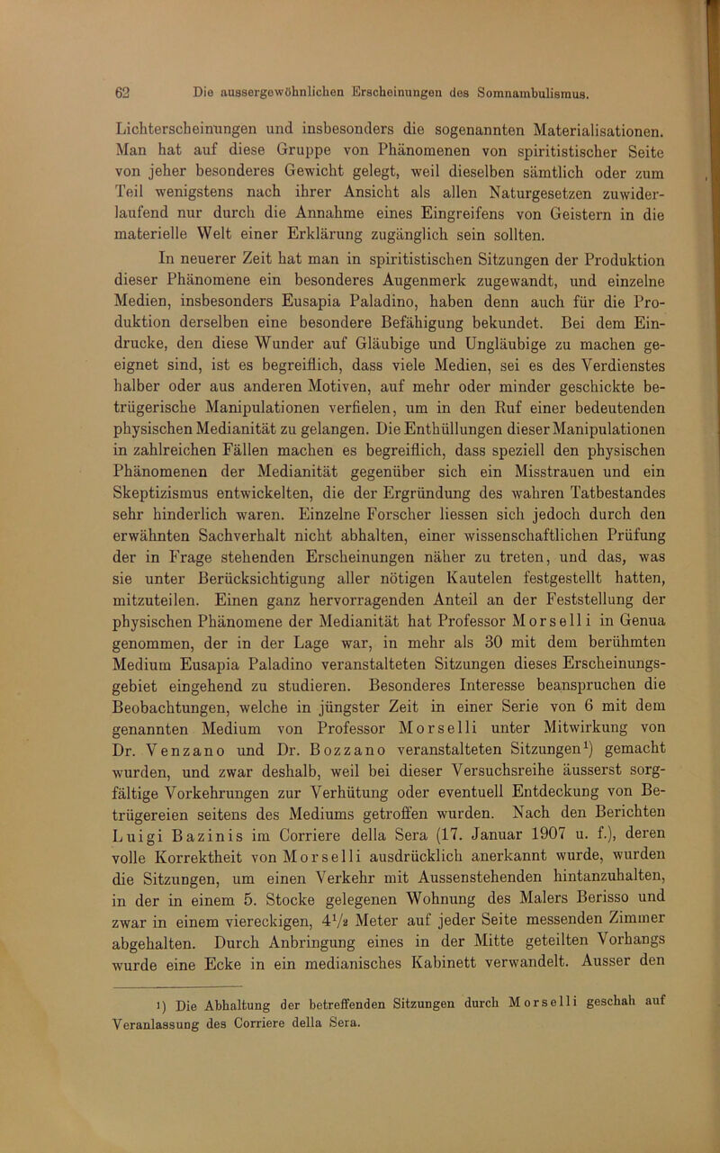 Lichterscheimingen und insbesonders die sogenannten Materialisationen. Man hat auf diese Gruppe von Phänomenen von spiritistischer Seite von jeher besonderes Gewicht gelegt, weil dieselben sämtlich oder zum Teil wenigstens nach ihrer Ansicht als allen Naturgesetzen zuwider- laufend nur durch die Annahme eines Eingreifens von Geistern in die materielle Welt einer Erklärung zugänglich sein sollten. In neuerer Zeit hat man in spiritistischen Sitzungen der Produktion dieser Phänomene ein besonderes Augenmerk zugewandt, und einzelne Medien, insbesonders Eusapia Paladine, haben denn auch für die Pro- duktion derselben eine besondere Befähigung bekundet. Bei dem Ein- drücke, den diese Wunder auf Gläubige und Ungläubige zu machen ge- eignet sind, ist es begreiflich, dass viele Medien, sei es des Verdienstes halber oder aus anderen Motiven, auf mehr oder minder geschickte be- trügerische Manipulationen verflelen, um in den Ruf einer bedeutenden physischen Medianität zu gelangen. Die Enthüllungen dieser Manipulationen in zahlreichen Fällen machen es begreiflich, dass speziell den physischen Phänomenen der Medianität gegenüber sich ein Misstrauen und ein Skeptizismus entwickelten, die der Ergründimg des wahren Tatbestandes sehr hinderlich waren. Einzelne Forscher Hessen sich jedoch durch den erwähnten Sachverhalt nicht abhalten, einer wissenschaftlichen Prüfung der in Frage stehenden Erscheinungen näher zu treten, und das, was sie unter Berücksichtigung aller nötigen Kautelen festgestellt hatten, mitzuteilen. Einen ganz hervorragenden Anteil an der Feststellung der physischen Phänomene der Medianität hat Professor M o r s e 11 i in Genua genommen, der in der Lage war, in mehr als 30 mit dem berühmten Medium Eusapia Paladine veranstalteten Sitzungen dieses Erscheinungs- gebiet eingehend zu studieren. Besonderes Interesse beanspruchen die Beobachtungen, welche in jüngster Zeit in einer Serie von 6 mit dem genannten Medium von Professor Morselli unter Mitwirkung von Dr. Venzano und Dr. Bozzano veranstalteten Sitzungen^) gemacht wurden, und zwar deshalb, weil bei dieser Versuchsreihe äusserst sorg- fältige Vorkehrungen zur Verhütung oder eventuell Entdeckung von Be- trügereien seitens des Mediums getroffen wurden. Nach den Berichten Luigi Bazinis im Corriere della Sera (17. Januar 1907 u. f.), deren volle Korrektheit von Morselli ausdrücklich anerkannt wurde, wurden die Sitzungen, um einen Verkehr mit Aussen stehenden hintanzuhalten, in der in einem 5. Stocke gelegenen Wohnung des Malers Berisso und zwar in einem viereckigen, Meter auf jeder Seite messenden Zimmer abgehalten. Durch Anbringung eines in der Mitte geteilten Vorhangs wurde eine Ecke in ein medianisches Kabinett verwandelt. Ausser den ') Die Abhaltung der betreffenden Sitzungen durch Morselli geschah auf Veranlassung des Corriere della Sera.