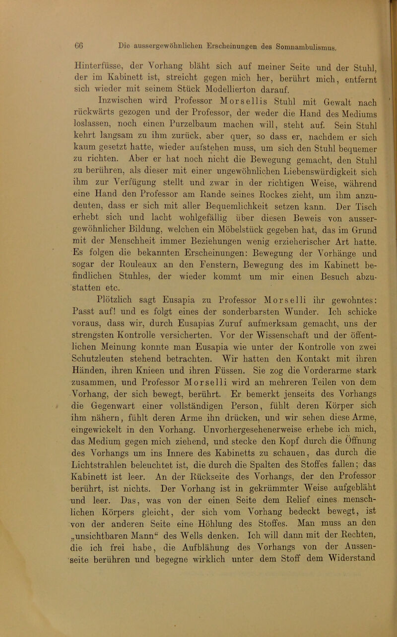 Hinterfüsse, der Vorhang bläht sich auf meiner Seite und der Stuhl, der im Kabinett ist, streicht gegen mich her, berührt mich, entfernt sich wieder mit seinem Stück Modellierten darauf. Inzwischen wird Professor Morsellis Stuhl mit Gewalt nach rückwärts gezogen und der Professor, der weder die Hand des Mediums loslassen, noch einen Purzelbaum machen will, steht auf. Sein Stuhl kehrt langsam zu ihm zurück, aber quer, so dass er, nachdem er sich kaum gesetzt hatte, wieder aufstehen muss, um sich den Stuhl bequemer zu richten. Aber er hat noch nicht die Bewegung gemacht, den Stuhl zu berühren, als dieser mit einer ungewöhnlichen Liebenswürdigkeit sich ihm zur Verfügung stellt und zwar in der richtigen Weise, während eine Hand den Professor am Bande seines Rockes zieht, um ihm anzu- deuten, dass er sich mit aller Bequemlichkeit setzen kann. Der Tisch erhebt sich und lacht wohlgefällig über diesen Beweis von ausser- gewöhnlicher Bildung, welchen ein Möbelstück gegeben hat, das im Grund mit der Menschheit immer Beziehungen wenig erzieherischer Art hatte. Es folgen die bekannten Erscheinungen: Bewegung der Vorhänge und sogar der Rouleaux an den Fenstern, Bewegung des im Kabinett be- findlichen Stuhles, der wieder kommt um mir einen Besuch abzu- statten etc. Plötzlich sagt Eusapia zu Professor Morselli ihr gewohntes: Passt auf! und es folgt eines der sonderbarsten Wunder. Ich schicke voraus, dass wir, durch Eusapias Zuruf aufmerksam gemacht, uns der strengsten Kontrolle versicherten. Vor der Wissenschaft und der öffent- lichen Meinung konnte man Eusapia wie unter der Kontrolle von zwei Schutzleuten stehend betrachten. Wir hatten den Kontakt mit ihren Händen, ihren Knieen und ihren Füssen. Sie zog die Vorderarme stark zusammen, und Professor Morselli wird an mehreren Teilen von dem Vorhang, der sich bewegt, berührt. Er bemerkt jenseits des Vorhangs die Gegenwart einer vollständigen Person, fühlt deren Körper sich ihm nähern, fühlt deren Arme ihn drücken, und wir sehen diese Arme, eingewickelt in den Vorhang. Unvorhergesehenerweise erhebe ich mich, das Medium gegen mich ziehend, und stecke den Kopf durch die Öffnung des Vorhangs um ins Innere des Kabinetts zu schauen, das durch die Lichtstrahlen beleuchtet ist, die durch die Spalten des Stoffes fallen; das Kabinett ist leer. An der Rückseite des Vorhangs, der den Professor berührt, ist nichts. Der Vorhang ist in gekrümmter Weise aufgebläht und leer. Das, was von der einen Seite dem Relief eines mensch- lichen Körpers gleicht, der sich vom Vorhang bedeckt bewegt, ist von der anderen Seite eine Höhlung des Stoffes. Man muss an den „unsichtbaren Mann^' des Wells denken. Ich will dann mit der Rechten, die ich frei habe, die Aufblähung des Vorhangs von der Aussen- seite berühren und begegne wirklich unter dem Stoff dem Widerstand
