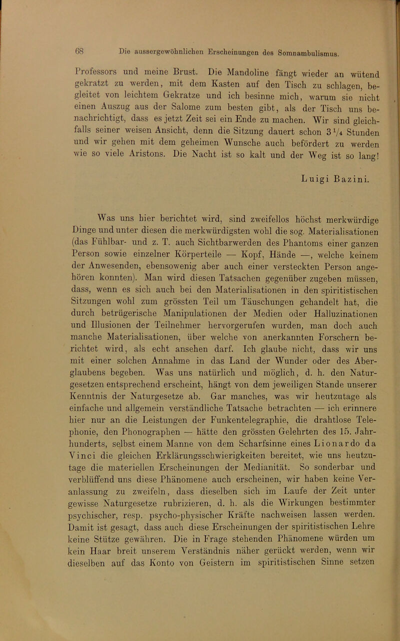 Professors und meine Brust. Die Mandoline fängt wieder an wütend gekratzt zu werden, mit dem Kasten auf den Tisch zu schlagen, be- gleitet von leichtem Gekratze und ich besinne mich, warum sie nicht einen Auszug aus der Salome zum besten gibt, als der Tisch uns be- nachrichtigt, dass es jetzt Zeit sei ein Ende zu machen. Wir sind gleich- falls seiner weisen Ansicht, denn die Sitzung dauert schon 3 Stunden und wir gehen mit dem geheimen Wunsche auch befördert zu werden wie so viele Aristons. Die Nacht ist so kalt und der Weg ist so lang! Luigi Bazini. Was uns hier berichtet wird, sind zweifellos höchst merkwürdige Dinge und unter diesen die merkwürdigsten wohl die sog. Materialisationen (das Fühlbar- und z. T. auch Sichtbarwerden des Phantoms einer ganzen Person sowie einzelner Körperteile — Kopf, Hände —, welche keinem der Anwesenden, ebensowenig aber auch einer versteckten Person ange- hören konnten). Man wird diesen Tatsachen gegenüber zugeben müssen, dass, wenn es sich auch bei den Materialisationen in den spiritistischen Sitzungen wohl zum grössten Teil um Täuschungen gehandelt hat, die durch betrügerische Manipulationen der Medien oder Halluzinationen und Illusionen der Teilnehmer hervorgerufen wurden, man doch auch manche Materialisationen, über welche von anerkannten Forschern be- richtet wird, als echt ansehen darf. Ich glaube nicht, dass wir uns mit einer solchen Annahme in das Land der Wunder oder des Aber- glaubens begeben. Was uns natürlich und möglich, d. h. den Natur- gesetzen entsprechend erscheint, hängt von dem jeweiligen Stande unserer Kenntnis der Naturgesetze ab. Gar manches, was wir heutzutage als einfache iind allgemein verständliche Tatsache betrachten — ich erinnere hier nur an die Leistungen der Funkentelegraphie, die drahtlose Tele- phonie, den Phonographen — hätte den grössten Gelehrten des 15. Jahr- hunderts, selbst einem Manne von dem Scharfsinne eines Lionardo da Vinci die gleichen Erklärungsschwierigkeiten bereitet, wie uns heutzu- tage die materiellen Erscheinungen der Medianität. So sonderbar und verblüffend uns diese Phänomene auch erscheinen, wir haben keine Ver- anlassung zu zweifeln, dass dieselben sich im Laufe der Zeit unter gewisse Naturgesetze rubrizieren, d. h. als die Wirkungen bestimmter psychischer, resp. psycho-physischer Kräfte nachweisen lassen werden. Damit ist gesagt, dass auch diese Erscheinungen der spiritistischen Lehre keine Stütze gewähren. Die in Frage stehenden Phänomene würden um kein Haar breit unserem Verständnis näher gerückt werden, wenn wir dieselben auf das Konto von Geistern im spiritistischen Sinne setzen