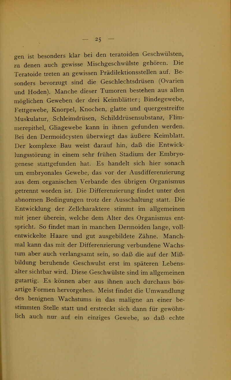 gen. ist besonders klar bei den teratoiden Geschwülsten, zu denen auch gewisse Mischgeschwülste gehören. Die Teratoide treten an gewissen Prädilektionsstellen auf. Bc sonders bevorzugt sind die Geschlechtsdrüsen (Ovarien und Hoden). Manche dieser Tumoren bestehen aus allen möglichen Geweben der drei Keimblätter; Bindegewebe, Fettgewebe, Knorpel, Knochen, glatte und quergestreifte Muskulatur, Schleimdrüsen, Schilddrüsensubstanz, Flim- merepithel, Gliagewebe kann in ihnen gefunden werden. Bei den Dermoidcysten überwiegt das äußere Keimblatt. Der komplexe Bau weist darauf hin, daß die Entwick- lungsstörung in einem sehr frühen Stadium der Embryo- genese stattgefunden hat. Es handelt sich hier sonach um embryonales Gewebe, das vor der Ausdifferenzierung aus dem organischen Verbände des übrigen Organismus getrennt worden ist. Die Differenzierung findet unter den abnormen Bedingungen trotz der Ausschaltung statt. Die Entwicklung der Zellcharaktere stimmt im allgemeinen mit jener überein, welche dem Alter des Organismus ent- spricht. So findet man in manchen Dermoiden lange, voll- entwickelte Haare und gut ausgebildete Zähne. Manch- mal kann das mit der Differenzierung verbundene Wachs- ten aber auch verlangsamt sein, so daß die auf der Miß- bildung beruhende Geschwulst erst im späteren Lebens- alter sichtbar wird. Diese Geschwülste sind im allgemeinen gutartig. Es können aber aus ihnen auch durchaus bös- artige Formen hervorgehen. Meist findet die Umwandlung des benignen Wachstums in das maligne an einer be- stimmten Stelle statt und erstreckt sich dann für gewöhn- lich auch nur auf ein einziges Gewebe, so daß echte