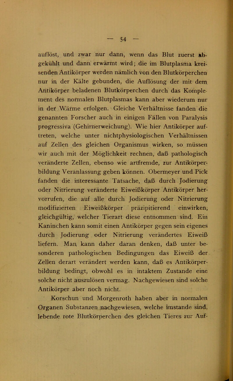 auflöst, und zwar nur dann, wenn das Blut zuerst ab- nur in der Kälte gebunden, die Auflösung der mit dem I Antikörper beladenen Blutkörperchen durch das Kornple- i ment des normalen Blutplasmas kann aber wiederum nur ' in det Wärme erfolgen. Gleiche Verhältnisse fanden die i, genannten Forscher auch in einigen Fällen von Paralysis | progressiva (Gehirnerweichung). Wie hier Antikörper auf- ^ treten, welche unter nichtphysiologischen Verhältnissen ''i auf Zellen des gleichen Organismus wirken, so müssen wir auch mit der Möglichkeit rechnen, daß pathologisch ' veränderte Zellen, ebenso wie artfremde, zur Antikörper- ; bildung Veranlassung geben können. Obermeyer und Pick fanden die interessante Tatsache, daß durch Jodierung oder Nitrierung veränderte Eiweißkörper Antikörper her- f vorrufen, die auf alle durch Jodierung oder Nitrierung ^ modifizierten Eiweißkörper präzipitierend einwirken, gleichgültig, w'elcher Tierart diese entnommen sind. Ein H Kaninchen kann somit einen Antikörper gegen sein eigenes durch Jodierung oder Nitrierung verändertes Eiweiß ! liefern. Man, kann daher daran denken, daß unter be- v' sonderen pathologischen Bedingungen das Eiweiß der * Zellen derart verändert werden kann, daß es Antikörper- . 4 bildung bedingt, obwohl es in intaktem Zustande eine solche nicht auszulösen vermag. Nachgewiesen sind solche : | j Antikörper aber noch nicht. M Korschun und Morgenroth haben aber in normalen Organen Substanzen nachgewiesen, welche imstande sind, lebende rote Blutkörperchen des gleichen Tieres zur Auf- gekühlt und dann erwärmt wird; die im Blutplasma krei- senden Antikörper werden nämlich von den Blutkörperchen