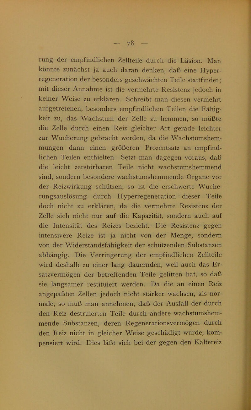 rung der empfindlichen Zellteile durch die Läsion. Man könnte zunächst ja auch daran denken, daß eine Hyper- regeneration der besonders geschwächten Teile stattfindet; mit dieser Annahme ist die vermehrte Resistenz jedoch in keiner Weise zu erklären. Schreibt man diesen vermehrt aufgetretenen, besonders empfindlichen Teilen die Fähig- keit zu, das Wachstum der Zelle zu hemmen, so müßte die Zelle durch einen Reiz gleicher Art gerade leichter zur Wucherung gebracht werden, da die Wachstumshem- mungen dann einen größeren Prozentsatz an empfind- lichen Teilen enthielten. Setzt man dagegen voraus, daß die leicht zerstörbaren Teile nicht wachstumshemmend sind, sondern besondere wachstumshemmende Organe vor der Reizwirkung schützen, so ist die erschwerte Wuche- rungsauslösung durch Hyperregeneration dieser Teile doch nicht zu erklären, da die vermehrte Resistenz der Zelle sich nicht nur auf die Kapazität, sondern auch auf die Intensität des Reizes bezieht. Die Resistenz gegen intensivere Reize ist ja nicht von der Menge, sondern von der Widerstandsfähigkeit der schützenden Substanzen abhängig. Die Verringerung der empfindlichen Zellteile wird deshalb zu einer lang dauernden, weil auch das Er- satzvermögen der betreffenden Teile gelitten hat, so daß sie langsamer restituiert werden. Da die an einen Reiz angepaßten Zellen jedoch nicht stärker wachsen, als nor- male, so muß man annehmen, daß der Ausfall der durch den Reiz destruierten Teile durch andere wachstumshem- mende Substanzen, deren Regenerationsvermögen durch den Reiz nicht in gleicher Weise geschädigt wurde, kom- pensiert wird. Dies läßt sich bei der gegen den Kältereiz