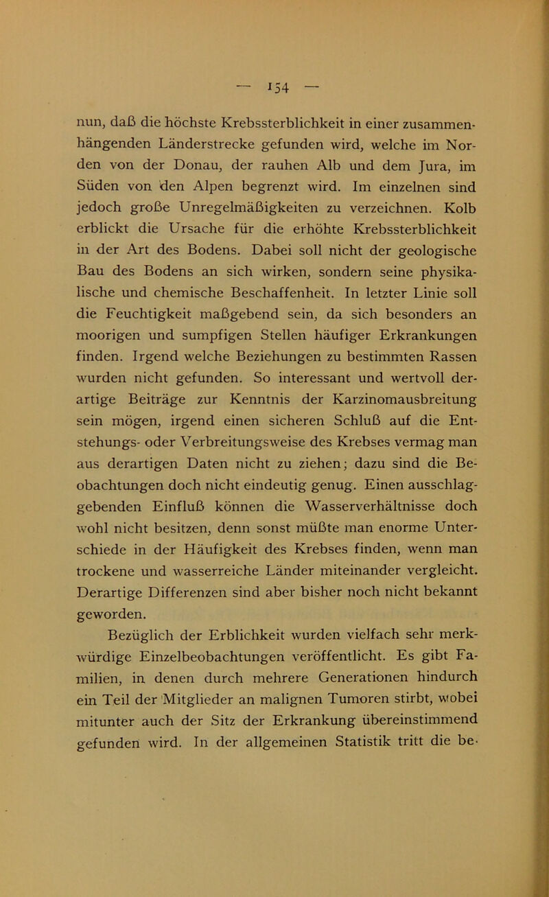 nun, daß die höchste Krebssterblichkeit in einer zusammen- hängenden Länderstrecke gefunden wird, welche im Nor- den von der Donau, der rauhen Alb und dem Jura, im Süden von den Alpen begrenzt wird. Im einzelnen sind jedoch große Unregelmäßigkeiten zu verzeichnen. Kolb erblickt die Ursache für die erhöhte Krebssterblichkeit in der Art des Bodens. Dabei soll nicht der geologische Bau des Bodens an sich wirken, sondern seine physika- lische und chemische Beschaffenheit. In letzter Linie soll die Feuchtigkeit maßgebend sein, da sich besonders an moorigen und sumpfigen Stellen häufiger Erkrankungen finden. Irgend welche Beziehungen zu bestimmten Rassen wurden nicht gefunden. So interessant und wertvoll der- artige Beiträge zur Kenntnis der Karzinomausbreitung sein mögen, irgend einen sicheren Schluß auf die Ent- stehungs- oder Verbreitungsweise des Krebses vermag man aus derartigen Daten nicht zu ziehen; dazu sind die Be- obachtungen doch nicht eindeutig genug. Einen ausschlag- gebenden Einfluß können die Wasserverhältnisse doch wohl nicht besitzen, denn sonst müßte man enorme Unter- schiede in der Häufigkeit des Krebses finden, wenn man trockene und wasserreiche Länder miteinander vergleicht. Derartige Differenzen sind aber bisher noch nicht bekannt geworden. Bezüglich der Erblichkeit wurden vielfach sehr merk- würdige Einzelbeobachtungen veröffentlicht. Es gibt Fa- milien, in denen durch mehrere Generationen hindurch ein Teil der 'Mitglieder an malignen Tumoren stirbt, wobei mitunter auch der Sitz der Erkrankung übereinstimmend gefunden wird. In der allgemeinen Statistik tritt die be-