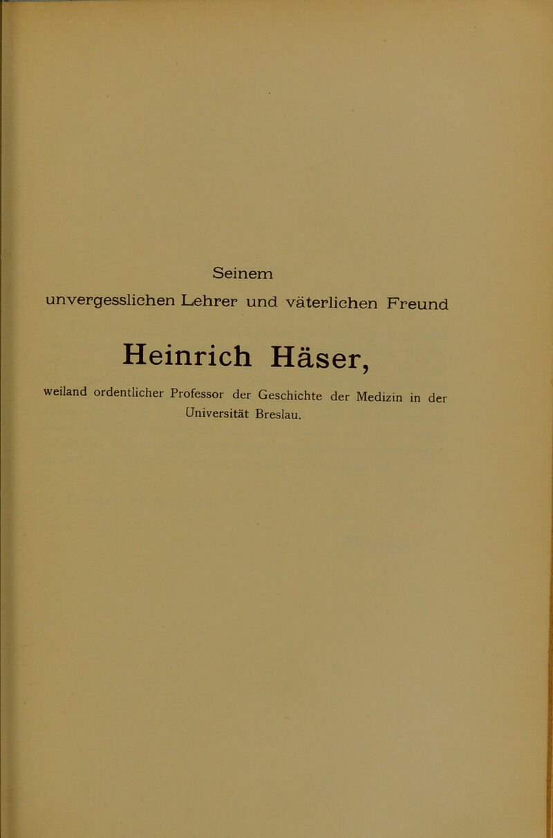 Seinem unvergesslichen Lehrer und väterlichen Freund Heinrich Häser, weiland ordentlicher Professor der Geschichte der Medizin in der Universität Breslau.