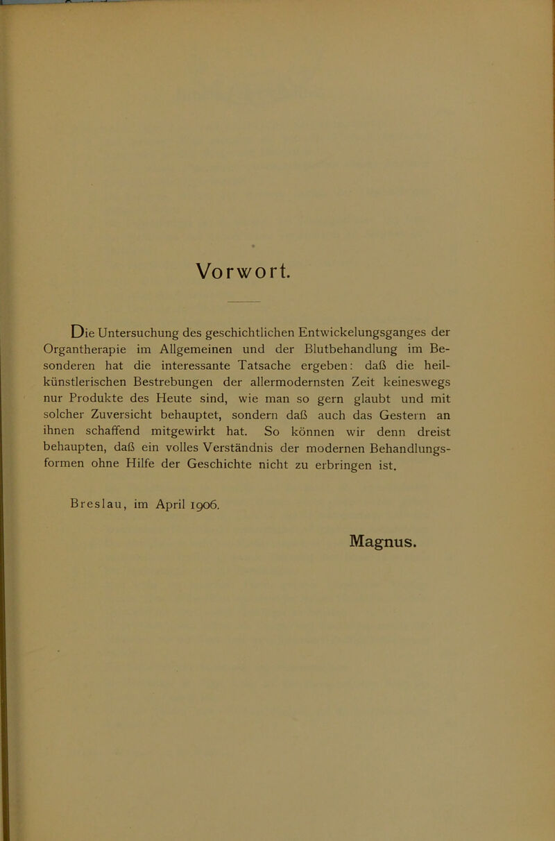 Vorwort. Die Untersuchung des geschichtlichen Entwickelungsganges der Organtherapie im Allgemeinen und der Blutbehandlung im Be- sonderen hat die interessante Tatsache ergeben; daß die heil- künstlerischen Bestrebungen der allermodernsten Zeit keineswegs nur Produkte des Heute sind, wie man so gern glaubt und mit solcher Zuversicht behauptet, sondern daß auch das Gestern an ihnen schaffend mitgewirkt hat. So können wir denn dreist behaupten, daß ein volles Verständnis der modernen Behandlungs- formen ohne Hilfe der Geschichte nicht zu erbringen ist. Breslau, im April 1906. Magnus.