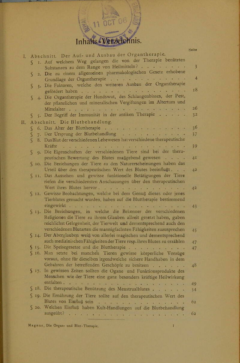 I. Abschnitt. Der Auf- und Ausbau der Organtherapie. § I. Auf welchem Weg gelangen die von der Therapie benützten Substanzen zu dem Range von Heilmitteln? § 2. Die zu einem allgemeinen pharmakologischen Gesetz erhobene Grundlage der Organtherapie § 5. Die Faktoren, welche den weiteren Ausbau der Organtherapie gefördert haben § 4. Die Organtherapie der Hundswut, des Schlangenbisses, der Pest, der pflanzlichen und mineralischen Vergiftungen im Altertum und Mittelalter § 5. Der Begriff der Immunität in der antiken Therapie 11. Abschnitt. Die Blutbehandlung. § 6. Das Alter der Bluttherapie § 7. Der Ursprung der Blutbehandlung § k Das Blut der verschiedenen Lebewesen hat verschiedene therapeutische Kräfte § 9. Die Eigenschaften der verschiedenen Tiere sind bei der thera- peutischen Bewertung des Blutes maßgebend gewesen . . . . § 10. Die Beziehungen der Tiere zu den Naturerscheinungen haben das Urteil über den therapeutischen Wert des Blutes beeinflußt. . . § II. Das Aussehen und gewisse funktionelle Betätigungen der Tiere riefen die verschiedensten Anschauungen über den therapeutischen Wert ihres Blutes hervor § 12. Gewisse Beobachtungen, welche bei dem Genuß dieses oder jenes Tierblutes gemacht wurden, haben auf die Bluttherapie bestimmend eingewirkt § 13. Die Beziehungen, in welche die Bekenner der verschiedenen Religionen die Tiere zu ihrem Glauben allzeit gesetzt haben, gaben reichlichst Gelegenheit, der Tierwelt und dementsprechend auch den verschiedenen Blutarten die mannigfachsten Fähigkeiten zuzusprechen § 14. Der Aberglauben weiß von allerlei magischen und dementsprechend auch medizinischenFähigkeitenderTiere resp.ihres Blutes zu erzählen §15. Die Speisegesetze und die Bluttherapie § 16. Man setzte bei manchen Tieren gewisse körperliche Vorzüge voraus, ohne für dieselben irgendwelche sichere Handhaben in dem Gebahren der betreffenden Geschöpfe zu besitzen S 17. ln gewissen Zeiten sollten die Ogane und Funktionsprodukte des Menschen wie der Tiere eine ganz besonders kräftige Heilwirkung entfalten § 18. Die therapeutische Benützung des Menstrualblutes § 19. Die Ernährung der Tiere sollte auf den therapeutischen Wert des Blutes von Einfluß sein § 20. Welchen Einfluß haben Kult-Handlungen auf die Blutbehandlung ausgeübt? 3 4 18 26 32 36 37 39 41 42 42 43 47 47 48 49 54 62 62 M»gnus, Die Organ- und Blut-Therapie. 1