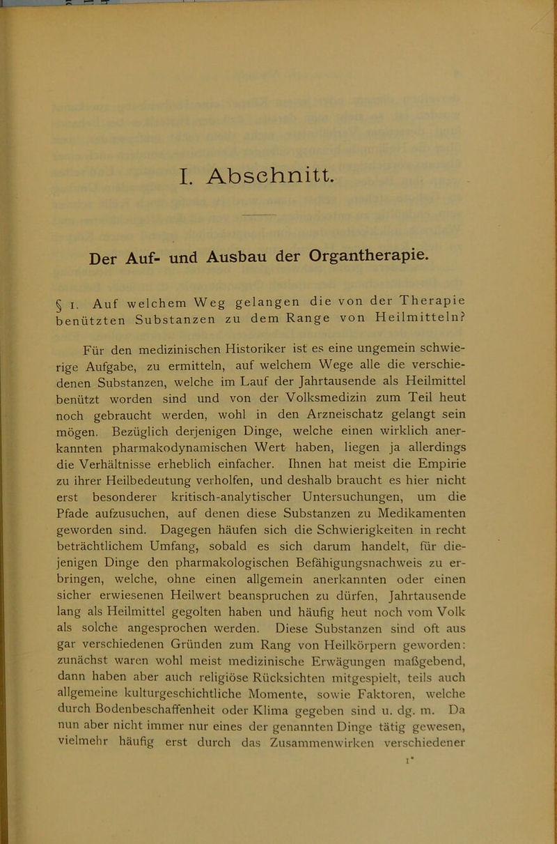I. Abschnitt, Der Auf- und Ausbau der Organtherapie. § I. Auf welchem Weg gelangen die von der Therapie benützten Substanzen zu dem Range von Heilmitteln? Für den medizinischen Historiker ist es eine ungemein schwie- rige Aufgabe, zu ermitteln, auf welchem Wege alle die verschie- denen Substanzen, welche im Lauf der Jahrtausende als Heilmittel benützt worden sind und von der Volksmedizin zum Teil heut noch gebraucht werden, wohl in den Arzneischatz gelangt sein mögen. Bezüglich derjenigen Dinge, welche einen wirklich aner- kannten pharmakodynamischen Wert haben, liegen ja allerdings die Verhältnisse erheblich einfacher. Ihnen hat meist die Empirie zu ihrer Heilbedeutung verhelfen, und deshalb braucht es hier nicht erst besonderer kritisch-analytischer Untersuchungen, um die Pfade aufzusuchen, auf denen diese Substanzen zu Medikamenten geworden sind. Dagegen häufen sich die Schwierigkeiten in recht beträchtlichem Umfang, sobald es sich darum handelt, für die- jenigen Dinge den pharmakologischen Befähigungsnachweis zu er- bringen, welche, ohne einen allgemein anerkannten oder einen sicher erwiesenen Heilwert beanspruchen zu dürfen, Jahrtausende lang als Heilmittel gegolten haben und häufig heut noch vom Volk als solche angesprochen werden. Diese Substanzen sind oft aus gar verschiedenen Gründen zum Rang von Heilkörpern geworden: zunächst waren wohl meist medizinische Erwägungen maßgebend, dann haben aber auch religiöse Rücksichten mitgespielt, teils auch allgemeine kulturgeschichtliche Momente, sowie Faktoren, welche durch Bodenbeschaffenheit oder Klima gegeben sind u. dg. m. Da nun aber nicht immer nur eines der genannten Dinge tätig gewesen, vielmehr häufig erst durch das Zusammenwirken verschiedener I*