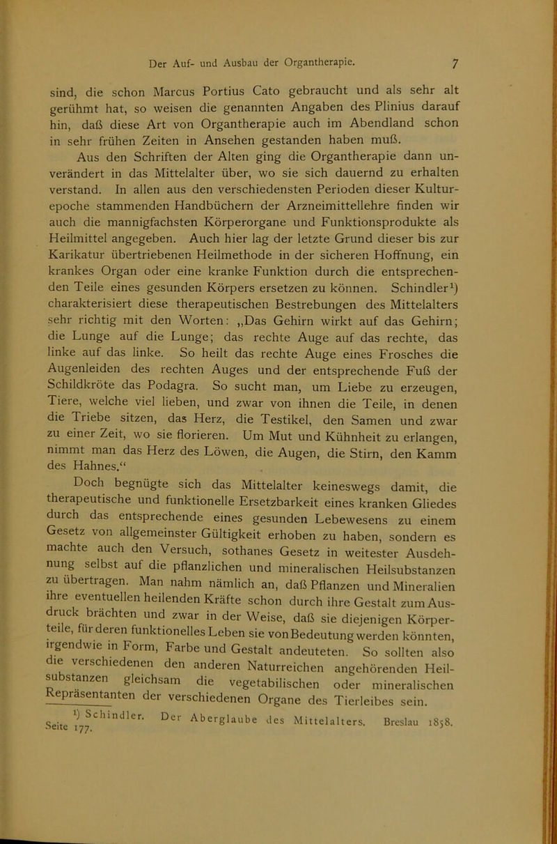 sind, die schon Marcus Portius Cato gebraucht und als sehr alt gerühmt hat, so weisen die genannten Angaben des Plinius darauf hin, daß diese Art von Organtherapie auch im Abendland schon in sehr frühen Zeiten in Ansehen gestanden haben muß. Aus den Schriften der Alten ging die Organtherapie dann un- verändert in das Mittelalter über, wo sie sich dauernd zu erhalten verstand. In allen aus den verschiedensten Perioden dieser Kultur- epoche stammenden Handbüchern der Arzneimittellehre finden wir auch die mannigfachsten Körperorgane und Funktionsprodukte als Heilmittel angegeben. Auch hier lag der letzte Grund dieser bis zur Karikatur übertriebenen Heilmethode in der sicheren Hoffnung, ein krankes Organ oder eine kranke Funktion durch die entsprechen- den Teile eines gesunden Körpers ersetzen zu können. Schindler^) charakterisiert diese therapeutischen Bestrebungen des Mittelalters sehr richtig mit den Worten: „Das Gehirn wirkt auf das Gehirn; die Lunge auf die Lunge; das rechte Auge auf das rechte, das linke auf das linke. So heilt das rechte Auge eines Frosches die Augenleiden des rechten Auges und der entsprechende Fuß der Schildkröte das Podagra. So sucht man, um Liebe zu erzeugen, Tiere, welche viel lieben, und zwar von ihnen die Teile, in denen die Triebe sitzen, das Herz, die Testikel, den Samen und zwar zu einer Zeit, wo sie florieren. Um Mut und Kühnheit zu erlangen, nimmt man das Herz des Löwen, die Augen, die Stirn, den Kamm des Hahnes.“ Doch begnügte sich das Mittelalter keineswegs damit, die therapeutische und funktionelle Ersetzbarkeit eines kranken Gliedes durch das entsprechende eines gesunden Lebewesens zu einem Gesetz von allgemeinster Gültigkeit erhoben zu haben, sondern es machte auch den Versuch, sothanes Gesetz in weitester Ausdeh- nung selbst auf die pflanzlichen und mineralischen Heilsubstanzen zu übertragen. Man nahm nämlich an, daß Pflanzen und Mineralien ihre eventuellen heilenden Kräfte schon durch ihre Gestalt zum Aus- druck brächten und zwar in der Weise, daß sie diejenigen Körper- teile, für deren funktionelles Leben sie von Bedeutung werden könnten, irgendwie in Form, Farbe und Gestalt andeuteten. So sollten also le verschiedenen den anderen Naturreichen angehörenden Heil- su stanzen gleichsam die vegetabilischen oder mineralischen R^asentanten der verschiedenen Organe des Tierleibes sein. Seite Aberglaube des Mittelalters. Breslau 1858.