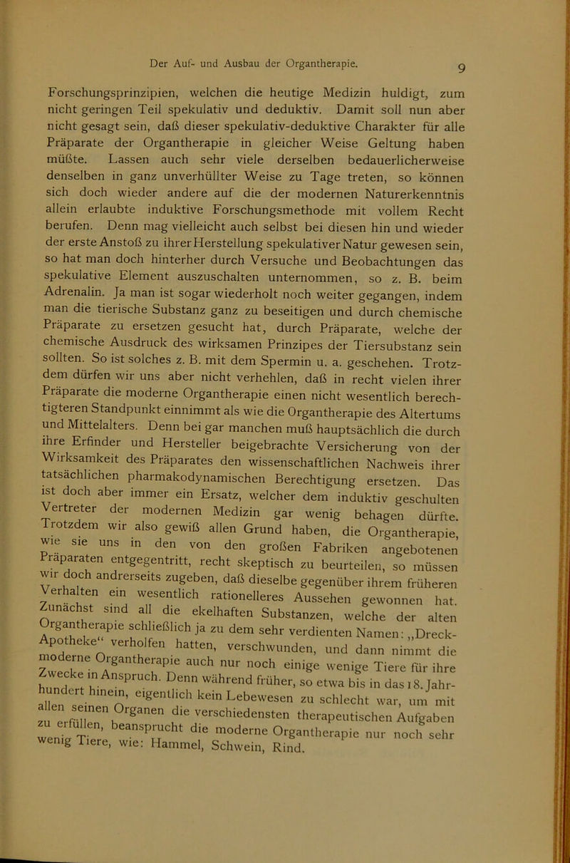 Forschungsprinzipien, welchen die heutige Medizin huldigt, zum nicht geringen Teil spekulativ und deduktiv. Damit soll nun aber nicht gesagt sein, daß dieser spekulativ-deduktive Charakter für alle Präparate der Organtherapie in gleicher Weise Geltung haben müßte. Lassen auch sehr viele derselben bedauerlicherweise denselben in ganz unverhüllter Weise zu Tage treten, so können sich doch wieder andere auf die der modernen Naturerkenntnis allein erlaubte induktive Forschungsmethode mit vollem Recht berufen. Denn mag vielleicht auch selbst bei diesen hin und wieder der erste Anstoß zu ihrer Herstellung spekulativer Natur gewesen sein, so hat man doch hinterher durch Versuche und Beobachtungen das spekulative Element auszuschalten unternommen, so z. B. beim Adrenalin. Ja man ist sogar wiederholt noch weiter gegangen, indem man die tierische Substanz ganz zu beseitigen und durch chemische Präparate zu ersetzen gesucht hat, durch Präparate, welche der chemische Ausdruck des wirksamen Prinzipes der Tiersubstanz sein sollten. So ist solches z. B. mit dem Spermin u. a. geschehen. Trotz- dem dürfen wir uns aber nicht verhehlen, daß in recht vielen ihrer Präparate die moderne Organtherapie einen nicht wesentlich berech- tigteren Standpunkt einnimmt als wie die Organtherapie des Altertums und Mittelalters. Denn bei gar manchen muß hauptsächlich die durch ihre Erfinder und Hersteller beigebrachte Versicherung von der Wirksamkeit des Präparates den wissenschaftlichen Nachweis ihrer tatsächlichen pharmakodynamischen Berechtigung ersetzen. Das ist doch aber immer ein Ersatz, welcher dem induktiv geschulten Vertreter der modernen Medizin gar wenig behagen dürfte. Trotzdem wir also gewiß allen Grund haben, die Organtherapie, wie sie uns in den von den großen Fabriken angebotenen raparaten entgegentritt, recht skeptisch zu beurteilen, so müssen wir doch andrerseits zugeben, daß dieselbe gegenüber ihrem früheren erhalten ein wesentlich rationelleres Aussehen gewonnen hat. Zunächst sind al die ekelhaften Substanzen, welche der alten aI?!!! 1 f dem sehr verdienten Namen: „Dreck- moder^eo''“m  ''®'‘='’*“den, und dann nimmt die Zwecke in Tiere für ihre himd r «ährend früher, so etwa bis in das l8. Jahr- allen sein''n' Lebewesen zu schlecht war, um mit zu Ami 1?’'®’ c' ''ä^Wedensten therapeutischen Aufgaben wenin tI Oegantherapie nur noch sehr wenig Tiere, wie: Hammel, Schwein, Rind.