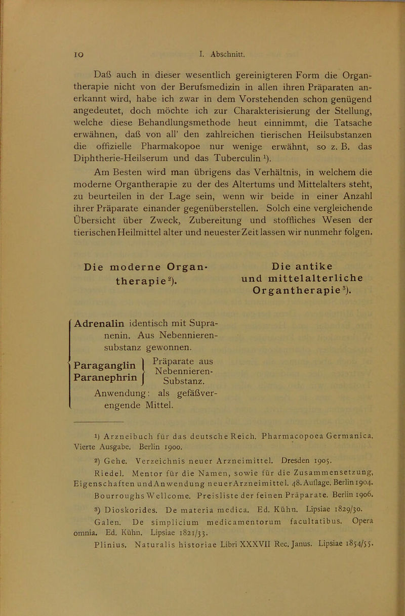 Daß auch in dieser wesentlich gereinigteren Form die Organ- therapie nicht von der Berufsmedizin in allen ihren Präparaten an- erkannt wird, habe ich zwar in dem Vorstehenden schon genügend angedeutet, doch möchte ich zur Charakterisierung der Stellung, welche diese Behandlungsmethode heut einnimmt, die Tatsache erwähnen, daß von all’ den zahlreichen tierischen Heilsubstanzen die offizielle Pharmakopoe nur wenige erwähnt, so z. B. das Diphtherie-Heilserum und das Tuberculin ^). Am Besten wird man übrigens das Verhältnis, in welchem die moderne Organtherapie zu der des Altertums und Mittelalters steht, zu beurteilen in der Lage sein, wenn wir beide in einer Anzahl ihrer Präparate einander gegenüberstellen. Solch eine vergleichende Übersicht über Zweck, Zubereitung und stoffliches Wesen der tierischen Heilmittel alter und neuester Zeit lassen wir nunmehr folgen. Die moderne Organ- Die antike Anwendung: als gefäßver- engende Mittel. 1) Arzneibuch für das deutsche Reich. Pharmacopoea Germanica. Vierte Ausgabe, Berlin 1900. 2) Gehe. Verzeichnis neuer Arzneimittel. Dresden 1905. Riedel. Mentor für die Namen, sowie für die Zusammensetzung, Eigenschaften undAnwendung neuerArzneimittel. ^S.Auflage. Berlini904. Bourroughs Wellcome. Preisliste der feinen Präparate. Berlin 1906, 3) Dioskorides. De materia medica. Ed. Kühn. Lipsiae 1829/30. Galen. De simplicium medicamentorum facultatibus. Opera omnia. Ed. Kühn. Lipsiae 1821/33. Plinius. Naturalis historiae Libri XXXVII Rec. Janus. Lipsiae 1854/55. therapie^). und mittelalterliche Or gantherapie ®). Adrenalin identisch mit Supra- nenin. Aus Nebennieren- substanz gewonnen.