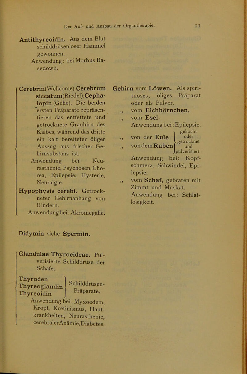 Antithyreoidin. Aus dem Blut schilddrüsenloser Hammel gewonnen. Anwendung: bei Morbus Ba- sedowii. Cerebrin( Wellcome). Cerebrum siccatum(Riedel).Cepha- lopin (Gehe). Die beiden 'ersten Präparate repräsen- tieren das entfettete und getrocknete Grauhirn des Kalbes, während das dritte ein kalt bereiteter öliger Auszug aus frischer Ge- hirnsubstanz ist. Anwendung bei; Neu- rasthenie, Psychosen, Cho- rea, Epilepsie, Hysterie, Neuralgie. Hypophysis cerebi. Getrock- neter Gehirnanhang von Rindern. Anwendungbei: Akromegalie. Gehirn vom Löwen. Als spiri- tuöses, öliges Präparat oder als Pulver. „ vom Eichhörnchen. „ vom Esel. Anwendung bei: Epilepsie. gekocht „ von der Eule getrocknet „ von dem Raben und _ pulverisiert. Anwendung bei: Kopf- schmerz, Schwindel, Epi- lepsie. „ vom Schaf, gebraten mit Zimmt und Muskat. Anwendung bei: Schlaf- losigkeit. Didymin siehe Spermin. Glandulae Thyroeideae. Pul- verisierte Schilddrüse der Schafe. Thyroden Thyreoglandin Thyreoidin Schilddrüsen- Präparate. Anwendung bei: Myxoedem, Kropf, Kretinismus, Haut- krankheiten, Neurasthenie, cerebralerAnämie,Diabetes.
