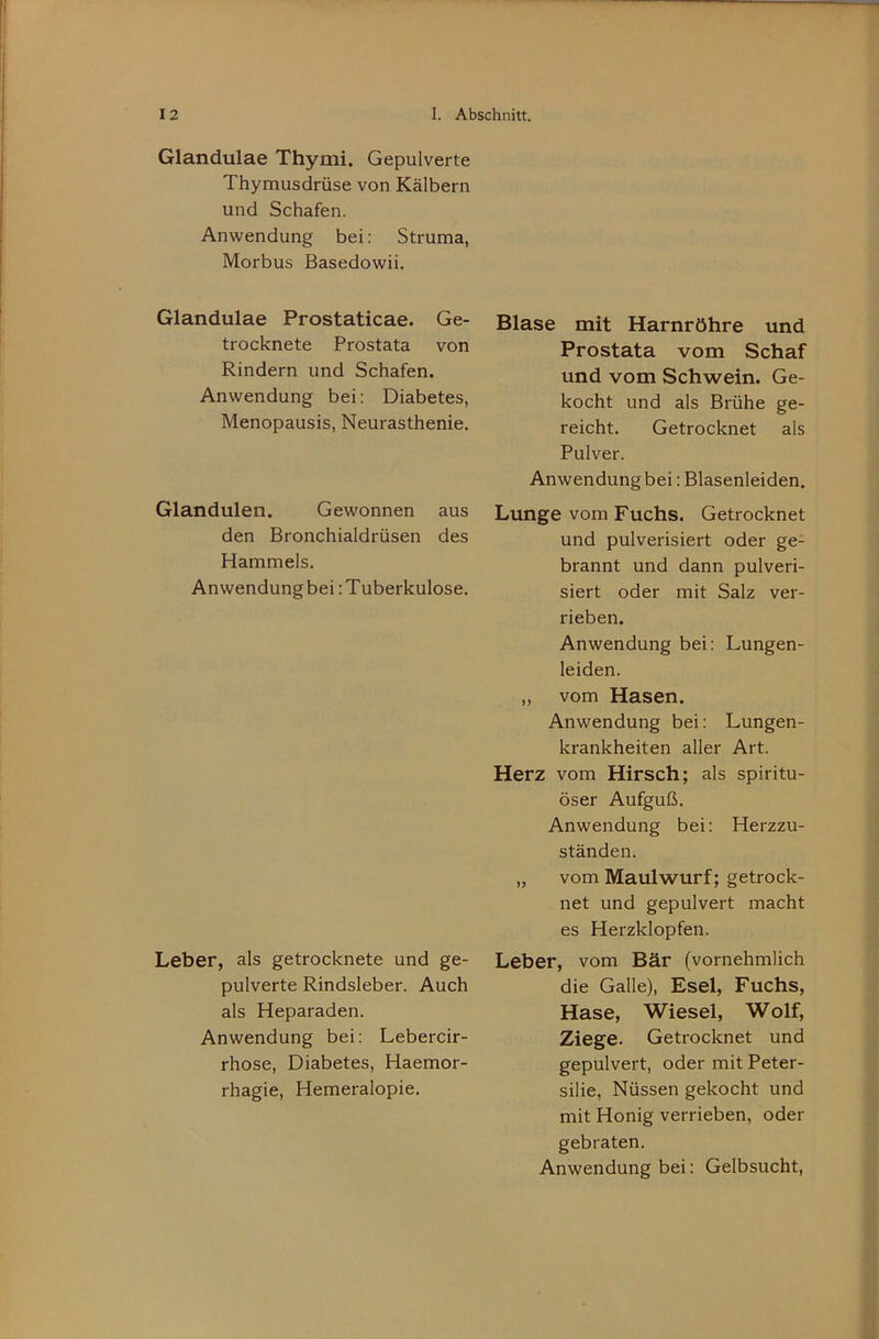 Glandulae Thymi. Gepulverte Thymusdrüse von Kälbern und Schafen. Anwendung bei: Struma, Morbus Basedowii. Glandulae Prostaticae. Ge- trocknete Prostata von Rindern und Schafen. Anwendung bei: Diabetes, Menopausis, Neurasthenie. Glandulen. Gewonnen aus den Bronchialdrüsen des Hammels. Anwendung bei: Tuberkulose. Leber, als getrocknete und ge- pulverte Rindsleber. Auch als Heparaden. Anwendung bei: Lebercir- rhose, Diabetes, Haemor- rhagie, Hemeralopie. Blase mit Harnröhre und Prostata vom Schaf und vom Schwein. Ge- kocht und als Brühe ge- reicht. Getrocknet als Pulver. Anwendung bei: Blasenleiden. Lunge vom Fuchs. Getrocknet und pulverisiert oder ge- brannt und dann pulveri- siert oder mit Salz ver- rieben. Anwendung bei: Lungen- leiden. ,, vom Hasen. Anwendung bei: Lungen- krankheiten aller Art. Herz vom Hirsch; als spiritu- öser Aufguß. Anwendung bei: Herzzu- ständen. „ vom Maulwurf; getrock- net und gepulvert macht es Herzklopfen. Leber, vom Bär (vornehmlich die Galle), Esel, Fuchs, Hase, Wiesel, Wolf, Ziege. Getrocknet und gepulvert, oder mit Peter- silie, Nüssen gekocht und mit Honig verrieben, oder gebraten. Anwendung bei: Gelbsucht,