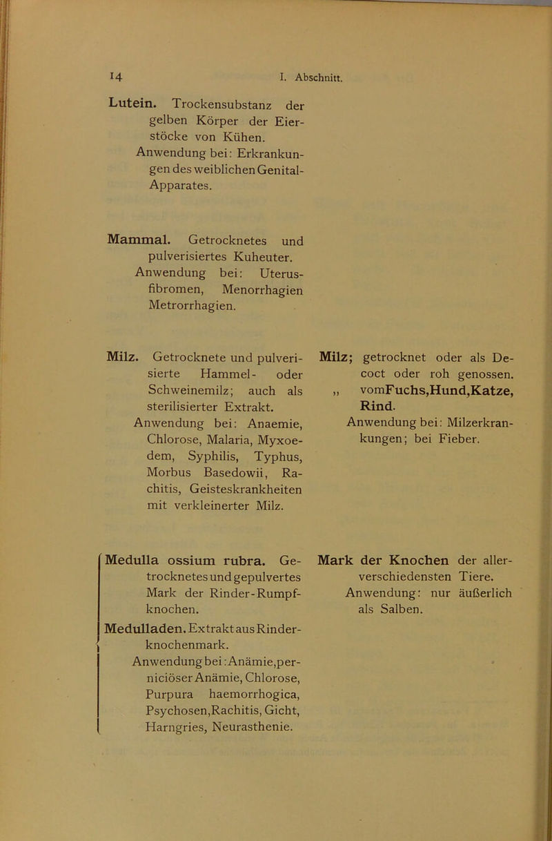 Lutein. Trockensubstanz der gelben Körper der Eier- stöcke von Kühen. Anwendung bei: Erkrankun- gen des weiblichen Genital- Apparates. Mammal. Getrocknetes und pulverisiertes Kuheuter. Anwendung bei: Uterus- fibromen, Menorrhagien Metrorrhagien. Milz. Getrocknete und pulveri- sierte Hammel- oder Schweinemilz; auch als sterilisierter Extrakt. Anwendung bei: Anaemie, Chlorose, Malaria, Myxoe- dem, Syphilis, Typhus, Morbus Basedowii, Ra- chitis, Geisteskrankheiten mit verkleinerter Milz. Medulla ossium rubra. Ge- trocknetes und gepulvertes Mark der Rinder-Rumpf- knochen. Medulladen. Extrakt aus Rinder- knochenmark. Anwendung bei: Anämie,per- niciöser Anämie, Chlorose, Purpura haemorrhogica, Psychosen,Rachitis, Gicht, Harngries, Neurasthenie. Milz; getrocknet oder als De- coct oder roh genossen. ,, vomF uchs,Hund,Katze, Rind. Anwendung bei: Milzerkran- kungen; bei Fieber. Mark der Knochen der aller- verschiedensten Tiere. Anwendung: nur äußerlich als Salben.