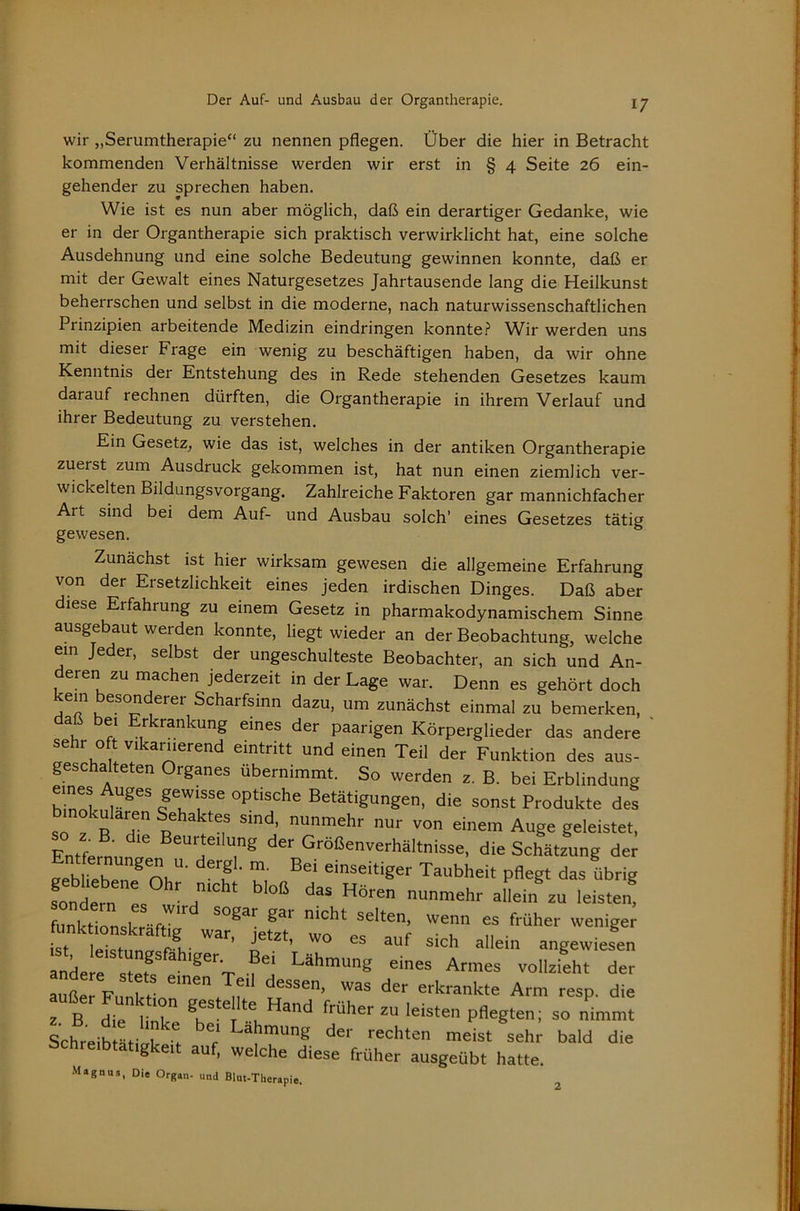 wir „Serumtherapie“ zu nennen pflegen. Über die hier in Betracht kommenden Verhältnisse werden wir erst in § 4 Seite 26 ein- gehender zu sprechen haben. Wie ist es nun aber möglich, daß ein derartiger Gedanke, wie er in der Organtherapie sich praktisch verwirklicht hat, eine solche Ausdehnung und eine solche Bedeutung gewinnen konnte, daß er mit der Gewalt eines Naturgesetzes Jahrtausende lang die Heilkunst beherrschen und selbst in die moderne, nach naturwissenschaftlichen Prinzipien arbeitende Medizin eindringen konnte.^ W^ir werden uns mit dieser Frage ein wenig zu beschäftigen haben, da wir ohne Kenntnis der Entstehung des in Rede stehenden Gesetzes kaum darauf rechnen dürften, die Organtherapie in ihrem Verlauf und ihrer Bedeutung zu verstehen. Ein Gesetz, wie das ist, welches in der antiken Organtherapie zuerst zum Ausdruck gekommen ist, hat nun einen ziemlich ver- wickelten Bildungsvorgang. Zahlreiche Faktoren gar mannichfacher Art sind bei dem Auf- und Ausbau solch’ eines Gesetzes tätig gewesen. Zunächst ist hier wirksam gewesen die allgemeine Erfahrung von der Ersetzlichkeit eines jeden irdischen Dinges. Daß aber diese Erfahrung zu einem Gesetz in pharmakodynamischem Sinne ausgebaut werden konnte, liegt wieder an der Beobachtung, welche em Jeder, selbst der ungeschulteste Beobachter, an sich und An- deren zu machen jederzeit in der Lage war. Denn es gehört doch kern besonderer Scharfsinn dazu, um zunächst einmal zu bemerken, daß bei Erkrankung eines der paarigen Körperglieder das andere ' sehr oft vikariierend eintritt und einen Teil der Funktion des aus- geschalteten Organes übernimmt. So werden z. B. bei Erblindung eines Auges gewisse optische Betätigungen, die sonst Produkte des binokularen Sehaktes sind, nunmehr nur von einem Auge geleistet. Entfemnnr der Größenverhältnisse, die Schätzung der ^ n.''- f «i>^«eitiger Taubheit pflegt das übrig fondern^^L nunmehr allein zu leisten, ZküLTr-fT früher weniger andere stef f Lähmung eines Armes vollzieht der aut Fl 1 -krankte Arm resp. die TZ Z Hand früher zu leisten pflegten; so nimmt SchreiblLi^k^'t ^^kmung der rechten meist sehr bald die g 1 auf, welche diese früher ausgeübt hatte. Magnus, Die Organ- und Blut-Therapie. 2
