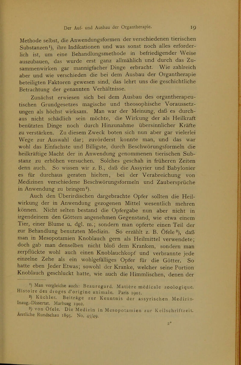 Methode selbst, die Anwendungsformen der verschiedenen tierischen Substanzen^), ihre Indikationen und was sonst noch alles erforder- lich ist, um eine Behandlungsmethode in befriedigender Weise auszubauen, das wurde erst ganz allmählich und durch das Zu- sammenwirken gar mannigfacher Dinge erbracht. Wie zahlreich aber und wie verschieden die bei dem Ausbau der Organtherapie beteiligten Faktoren gewesen sind, das lehrt uns die geschichtliche Betrachtung der genannten Verhältnisse. Zunächst erwiesen sich bei dem Ausbau des organtherapeu- tischen Grundgesetzes magische und theosophische Voraussetz- ungen als höchst wirksam. Man war der Meinung, daß es durch- aus nicht schädlich sein möchte, die Wirkung der als Heilkraft benützten Dinge noch durch Hinzunahme übersinnlicher Kräfte zu verstärken. Zu diesem Zweck boten sich nun aber gar vielerlei Wege zur Auswahl dar; zuvörderst konnte man, und das war wohl das Einfachste und Billigste, durch Beschwörungsformeln die heilkräftige Macht der in Anwendung genommenen tierischen Sub- stanz zu erhöhen versuchen. Solches geschah in früheren Zeiten denn auch. So wissen wir z. B., daß die Assyrier und Babylonier es für durchaus geraten hielten, bei der Verabreichung von Medizinen verschiedene Beschwörungsformeln und Zaubersprüche in Anwendung zu bringen^). Auch den Überirdischen dargebrachte Opfer sollten die Heil- wirkung der in Anwendung gezogenen Mittel wesentlich mehren können. Nicht selten bestand die Opfergabe nun aber nicht in irgendeinem den Göttern angenehmen Gegenstand, wie etwa einem Tier, einer Blume u. dgl, m.; sondern man opferte einen Teil der zur Behandlung benutzten Medizin. So erzählt z. B. Öfele»), daß man in Mesopotamien Knoblauch gern als Heilmittel verwendete; doch gab man denselben nicht bloß dem Kranken, sondern man zerpflückte wohl auch einen Knoblauchkopf und verbrannte jede einzelne Zehe als ein wohlgefälliges Opfer für die Götter. So hatte eben Jeder Etwas; sowohl der Kranke, welcher seine Portion Knoblauch geschluckt hatte, wie auch die Himmlischen, denen der ) Man vergleiche auch: Beauregard. Mati^re ni^dicale zoologique. Histoire des droges d’origine animale. Paris 1901. 2) Küchler. Beiträge zur Kenntnis der assyrischen Medizin- Inaug.-Dissertat. Marburg 1902. ®) von Öfele. Die Medizin in Mesopotamien zur Keilschriftzeit. Ärztliche Rundschau 1895. No. 45/^9.