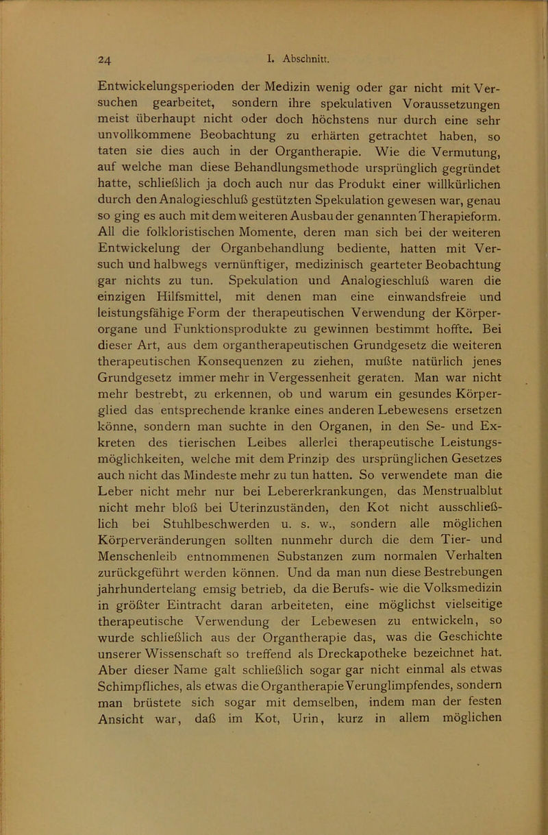 Entwickelungsperioden der Medizin wenig oder gar nicht mit Ver- suchen gearbeitet, sondern ihre spekulativen Voraussetzungen meist überhaupt nicht oder doch höchstens nur durch eine sehr unvollkommene Beobachtung zu erhärten getrachtet haben, so taten sie dies auch in der Organtherapie. Wie die Vermutung, auf welche man diese Behandlungsmethode ursprünglich gegründet hatte, schließlich ja doch auch nur das Produkt einer willkürlichen durch den Analogieschluß gestützten Spekulation gewesen war, genau so ging es auch mit dem weiteren Ausbau der genannten Therapieform. All die folkloristischen Momente, deren man sich bei der weiteren Entwickelung der Organbehandlung bediente, hatten mit Ver- such und halbwegs vernünftiger, medizinisch gearteter Beobachtung gar nichts zu tun. Spekulation und Analogieschluß waren die einzigen Hilfsmittel, mit denen man eine einwandsfreie und leistungsfähige Form der therapeutischen Verwendung der Körper- organe und Funktionsprodukte zu gewinnen bestimmt hoffte. Bei dieser Art, aus dem organtherapeutischen Grundgesetz die weiteren therapeutischen Konsequenzen zu ziehen, mußte natürlich jenes Grundgesetz immer mehr in Vergessenheit geraten. Man war nicht mehr bestrebt, zu erkennen, ob und warum ein gesundes Körper- glied das entsprechende kranke eines anderen Lebewesens ersetzen könne, sondern man suchte in den Organen, in den Se- und Ex- kreten des tierischen Leibes allerlei therapeutische Leistungs- möglichkeiten, welche mit dem Prinzip des ursprünglichen Gesetzes auch nicht das Mindeste mehr zu tun hatten. So verwendete man die Leber nicht mehr nur bei Lebererkrankungen, das Menstrualblut nicht mehr bloß bei Uterinzuständen, den Kot nicht ausschließ- lich bei Stuhlbeschwerden u. s. w., sondern alle möglichen Körperveränderungen sollten nunmehr durch die dem Tier- und Menschenleib entnommenen Substanzen zum normalen Verhalten zurückgeführt werden können. Und da man nun diese Bestrebungen jahrhundertelang emsig betrieb, da die Berufs- wie die Volksmedizin in größter Eintracht daran arbeiteten, eine möglichst vielseitige therapeutische Verwendung der Lebewesen zu entwickeln, so wurde schließlich aus der Organtherapie das, was die Geschichte unserer Wissenschaft so treffend als Dreckapotheke bezeichnet hat. Aber dieser Name galt schließlich sogar gar nicht einmal als etwas Schimpfliches, als etwas die Organtherapie Verunglimpfendes, sondern man brüstete sich sogar mit demselben, indem man der festen Ansicht war, daß im Kot, Urin, kurz in allem möglichen