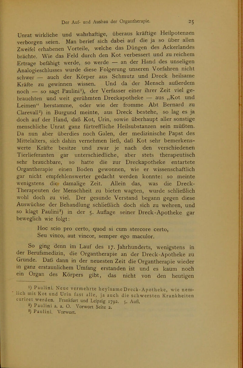 Unrat wirkliche und wahrhaftige, überaus kräftige Heilpotenzen verborgen seien. Man berief sich dabei auf die ja so über allen Zweifel erhabenen Vorteile, welche das Düngen des Ackerlandes brächte. Wie das Feld durch den Kot verbessert und zu reichem Ertrage befähigt werde, so werde — an der Hand des unseligen Analogieschlusses wurde diese Folgerung unseren Vorfahren nicht schwer — auch der Körper aus Schmutz und Dreck heilsame Kräfte zu gewinnen wissen. Und da der Mensch außerdem noch — so sagt Paulini^), der Verfasser einer ihrer Zeit viel ge- brauchten und weit gerühmten Dreckapotheke — aus ,,Kot und Leimen“ herstamme, oder wie der fromme Abt Bernard zu ClarevalH) in Burgund meinte, aus Dreck bestehe, so lag es ja doch auf der Hand, daß Kot, Urin, sowie überhaupt aller sonstige menschliche Unrat ganz fürtreffliche Heilsubstanzen sein müßten. Da nun aber überdies noch Galen, der medizinische Papst des Mittelalters, sich dahin vernehmen ließ, daß Kot sehr bemerkens- werte Kräfte besitze und zwar je nach den verschiedenen Tierlieferanten gar unterschiedliche, aber stets therapeutisch sehr brauchbare, so hatte die zur Dreckapotheke entartete Organtherapie einen Boden gewonnen, wie er wissenschaftlich gar nicht empfehlenswerter gedacht werden konnte: so meinte wenigstens die- damalige Zeit. Allein das, was die Dreck- Therapeuten der Menschheit zu bieten wagten, wurde schließlich wohl doch zu viel. Der gesunde Verstand begann gegen diese Auswüchse der Behandlung schließlich doch sich zu wehren, und so klagt Paulini®) in der 5. Auflage seiner Dreck-Apotheke gar beweglich wie folgt: Hoc scio pro certo, quod si cum stercore certo, Seu vinco, aut vincor, semper ego maculor. So ging denn im Lauf des 17. Jahrhunderts, wenigstens in der Berufsmedizin, die Organtherapie an der Dreck-Apotheke zu Grunde. Daß dann in der neuesten Zeit die Organtherapie wieder in ganz erstaunlichem Umfang erstanden ist und es kaum noch ein Organ des Körpers gibt, das nicht von den heutigen 1) Paulini. Neue vermehrte lieylsameDreck-Apotheke, wie neni- lich mit Kot und Urin fast alle, ja auch die schwersten Krankheiten curiret werden. Frankfurt und Leipzig 1792. 5. Aufl. 2) Paulini a. a. O. Vorwort Seite 2. ®) Paulini. Vorwort.