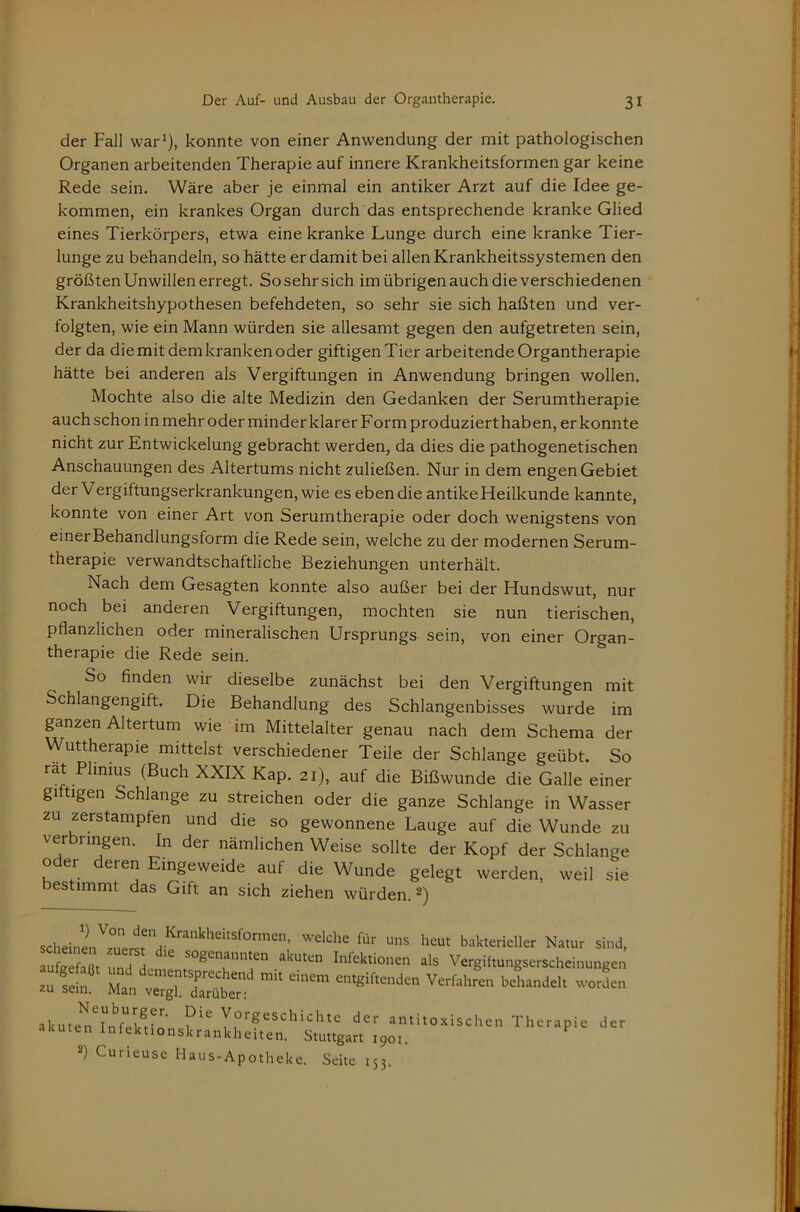 der Fall war^), konnte von einer Anwendung der mit pathologischen Organen arbeitenden Therapie auf innere Krankheitsformen gar keine Rede sein. Wäre aber je einmal ein antiker Arzt auf die Idee ge- kommen, ein krankes Organ durch das entsprechende kranke Glied eines Tierkörpers, etwa eine kranke Lunge durch eine kranke Tier- lunge zu behandeln, so hätte er damit bei allen Krankheitssystemen den größten Unwillen erregt. So sehr sich im übrigen auch die verschiedenen Krankheitshypothesen befehdeten, so sehr sie sich haßten und ver- folgten, wie ein Mann würden sie allesamt gegen den aufgetreten sein, der da die mit dem kranken oder giftigenTier arbeitende Organtherapie hätte bei anderen als Vergiftungen in Anwendung bringen wollen. Mochte also die alte Medizin den Gedanken der Serumtherapie auch schon in mehr oder minder klarer Form produziert haben, er konnte nicht zur Entwickelung gebracht werden, da dies die pathogenetischen Anschauungen des Altertums nicht zuließen. Nur in dem engen Gebiet der Vergiftungserkrankungen, wie es ebendie antike Heilkunde kannte, konnte von einer Art von Serumtherapie oder doch wenigstens von einerBehandlungsform die Rede sein, welche zu der modernen Serum- therapie verwandtschaftliche Beziehungen unterhält. Nach dem Gesagten konnte also außer bei der Hundswut, nur noch bei anderen Vergiftungen, mochten sie nun tierischen, pflanzlichen oder mineralischen Ursprungs sein, von einer Organ- therapie die Rede sein. So finden wir dieselbe zunächst bei den Vergiftungen mit Schlangengift. Die Behandlung des Schlangenbisses wurde im pnzen Altertum wie im Mittelalter genau nach dem Schema der Wuttherapie mittelst verschiedener Teile der Schlange geübt. So rat Phnius (Buch XXIX Kap. 21), auf die Bißwunde die Galle einer giftigen Schlange zu streichen oder die ganze Schlange in Wasser zu zerstampfen und die so gewonnene Lauge auf die Wunde zu verbringen. In der nämlichen Weise sollte der Kopf der Schlange oder deren Eingeweide auf die Wunde gelegt werden, weil sie bestimmt das Gift an sich ziehen würden. 2) bakterieller Natur sind, ruSaßt Infektionen als Vergiftungserscheinungen akutelllfll’’’ y°^geschichte der antitoxischen Therapie der akuten Infektionskrankheiten. Stuttgart 1901. Curieuse Haus-Apotheke. Seite 153.