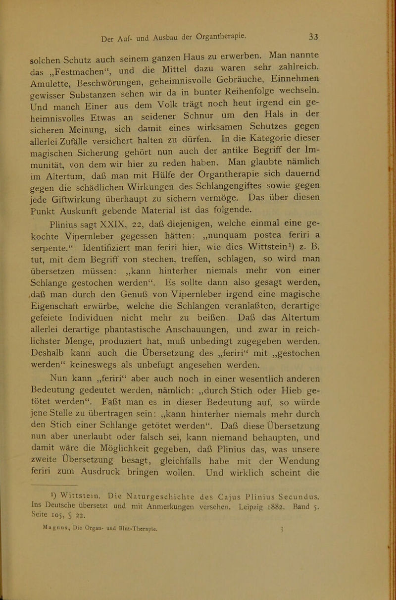 solchen Schutz auch seinem ganzen Haus zu erwerben. Man nannte das „Festmachen“, und die Mittel dazu waren sehr zahlreich. Amulette, Beschwörungen, geheimnisvolle Gebräuche, Emnehmen gewisser Substanzen sehen wir da in bunter Reihenfolge wechseln. Und manch Einer aus dem Volk trägt noch heut irgend ein ge- heimnisvolles Etwas an seidener Schnur um den Hals in der sicheren Meinung, sich damit eines wirksamen Schutzes gegen j allerlei Zufälle versichert halten zu dürfen. In die Kategorie dieser | magischen Sicherung gehört nun auch der antike Begriff der Im- munität, von dem wir hier zu reden haben. Man glaubte nämlich 1 im Altertum, daß man mit Hülfe der Organtherapie sich dauernd j gegen die schädlichen Wirkungen des Schlangengiftes sowie gegen i jede Giftwirkung überhaupt zu sichern vermöge. Das über diesen \ Punkt Auskunft gebende Material ist das folgende. | Plinius sagt XXIX, 22, daß diejenigen, welche einmal eine ge- | kochte Vipernleber gegessen hätten: „nunquam postea feriri a | serpente.“ Identifiziert man feriri hier, wie dies Wittsteinz. B. I tut, mit dem Begriff von stechen, treffen, schlagen, so wird man j übersetzen müssen: ,,kann hinterher niemals mehr von einer I Schlange gestochen werden“. Es sollte dann also gesagt werden, j .daß man durch den Genuß von Vipernleber irgend eine magische < Eigenschaft erwürbe, welche die Schlangen veranlaßten, derartige *, gefeiete Individuen nicht mehr zu beißen. Daß das Altertum j allerlei derartige phantastische Anschauungen, und zwar in reich- | liebster Menge, produziert hat, muß unbedingt zugegeben werden. J Deshalb kann auch die Übersetzung des „feriri“ mit „gestochen j werden“ keineswegs als unbefugt angesehen werden. ; Nun kann ,,feriri“ aber auch noch in einer wesentlich anderen 1 Bedeutung gedeutet werden, nämlich: ,,durch Stich oder Hieb ge- j tötet werden“. Faßt man es in dieser Bedeutung auf, so würde jene Stelle zu übertragen sein: ,,kann hinterher niemals mehr durch • den Stich einer Schlange getötet werden“. Daß diese Übersetzung j nun aber unerlaubt oder falsch sei, kann niemand behaupten, und | damit wäre die Möglichkeit gegeben, daß Plinius das, was unsere j zweite Übersetzung besagt, gleichfalls habe mit der Wendung j feriri zum Ausdruck bringen wollen. Und wirklich scheint die 1) Wittstein. Die Naturgeschichte des Cajus Plinius Secundus. | Ins Deutsche übersetzt und mit Anmerkungen versehen. Leipzig 1882. Band 5. ! Seite 105, § 22. l‘ i Magnus, Die Organ- und Blut-Therapie. ? j