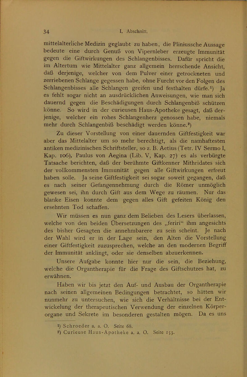 mittelalterliche Medizin geglaubt zu haben, die Pliniussche Aussage bedeute eine durch Genuß von Vipernleber erzeugte Immunität gegen die Giftwirkungen des Schlangenbisses. Dafür spricht die im Altertum wie Mittelalter ganz allgemein herrschende Ansicht, daß derjenige, welcher von dem Pulver einer getrockneten und zerriebenen Schlange gegessen habe, ohne Furcht vor den Folgen des Schlangenbisses alle Schlangen greifen und festhalten dürfe. Ja es fehlt sogar nicht an ausdrücklichen Anweisungen, wie man sich dauernd gegen die Beschädigungen durch Schlangenbiß schützen könne. So wird in der curieusen Haus-Apotheke gesagt, daß der- jenige, welcher ein rohes Schlangenherz genossen habe, niemals mehr durch Schlangenbiß beschädigt werden könne.*) Zu dieser Vorstellung von einer dauernden Giftfestigkeit war aber das Mittelalter um so mehr berechtigt, als die namhaftesten antiken medizinischen Schriftsteller, so z. B. Aetius (Tetr. IV Sermo I, Kap. io6), Paulus von Aegina (Lib. V, Kap. 27) es als verbürgte Tatsache berichten, daß der berühmte Giftkenner Mithridates sich der vollkommensten Immunität gegen alle Giftwirkungen erfreut haben solle. Ja seine Giftfestigkeit sei sogar soweit gegangen, daß es nach seiner Gefangennehmung durch die Römer unmöglich gewesen sei, ihn durch Gift aus dem Wege zu räumen. Nur das blanke Eisen konnte dem gegen alles Gift gefeiten König den ersehnten Tod schaffen. Wir müssen es nun ganz dem Belieben des Lesers überlassen, welche von den beiden Übersetzungen des „feriri“ ihm angesichts des bisher Gesagten die annehmbarere zu sein scheint. Je nach der Wahl wird er in der Lage sein, den Alten die Vorstellung einer Giftfestigkeit zuzusprechen, welche an den modernen Begriff der Immunität anklingt, oder sie denselben abzuerkennen. Unsere Aufgabe konnte hier nur die sein, die Beziehung, welche die Organtherapie für die Frage des Giftschutzes hat, zu erwähnen. Haben wir bis jetzt den Auf- und Ausbau der Organtherapie nach seinen allgemeinen Bedingungen betrachtet, so hätten wir nunmehr zu untersuchen, wie sich die Verhältnisse bei der Ent- wickelung der therapeutischen Verwendung der einzelnen Körper- organe und Sekrete im besonderen gestalten mögen. Da es uns 1) Schroeder a. a. O. Seite 68.