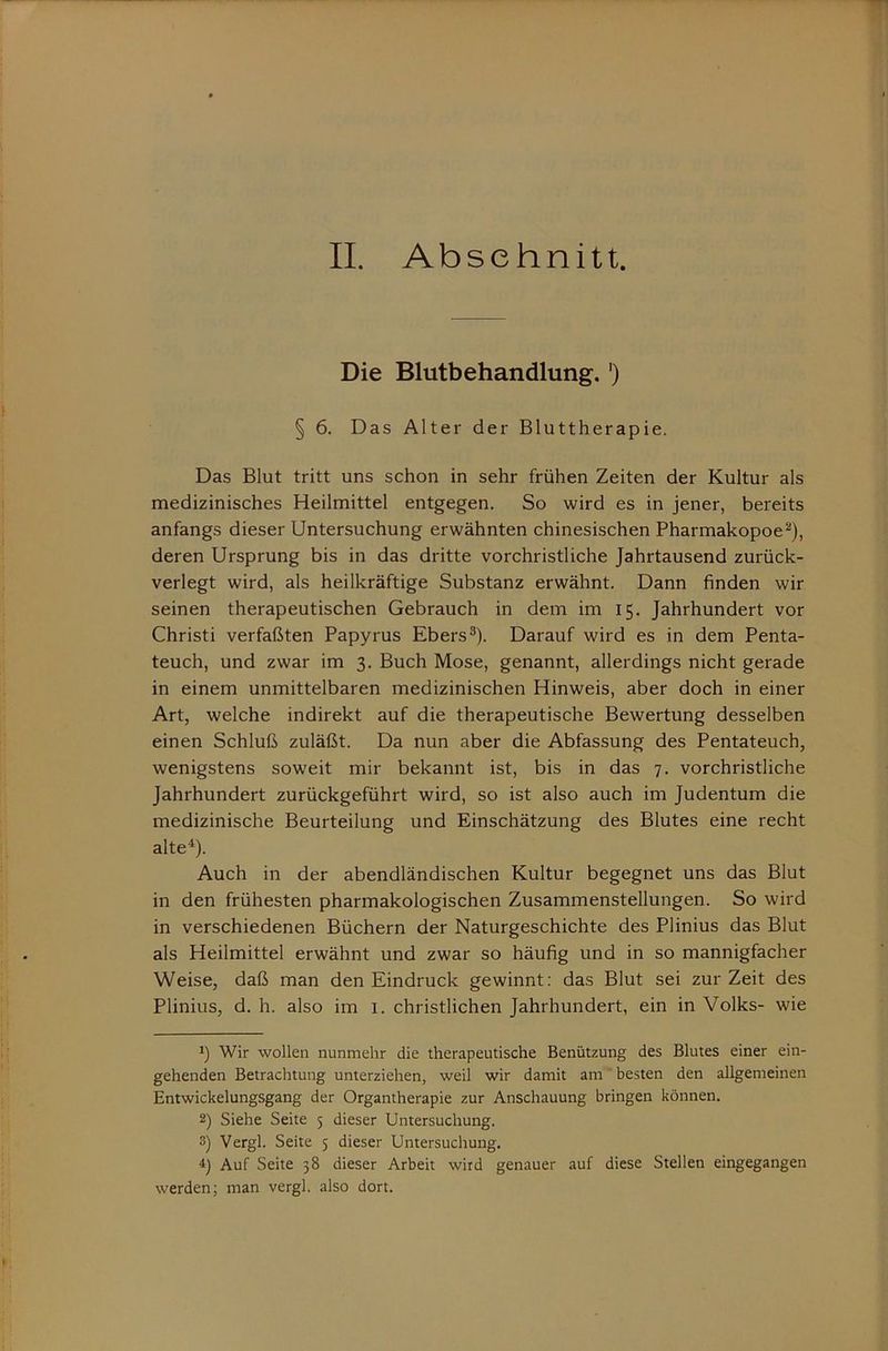 Die Blutbehandlung.') § 6. Das Alter der Bluttherapie, Das Blut tritt uns schon in sehr frühen Zeiten der Kultur als medizinisches Heilmittel entgegen. So wird es in jener, bereits anfangs dieser Untersuchung erwähnten chinesischen Pharmakopoe^), deren Ursprung bis in das dritte vorchristliche Jahrtausend zurück- verlegt wird, als heilkräftige Substanz erwähnt. Dann finden wir seinen therapeutischen Gebrauch in dem im 15. Jahrhundert vor Christi verfaßten Papyrus Ebers®). Darauf wird es in dem Penta- teuch, und zwar im 3. Buch Mose, genannt, allerdings nicht gerade in einem unmittelbaren medizinischen Hinweis, aber doch in einer Art, welche indirekt auf die therapeutische Bewertung desselben einen Schluß zuläßt. Da nun aber die Abfassung des Pentateuch, wenigstens soweit mir bekannt ist, bis in das 7. vorchristliche Jahrhundert zurückgeführt wird, so ist also auch im Judentum die medizinische Beurteilung und Einschätzung des Blutes eine recht alte*). Auch in der abendländischen Kultur begegnet uns das Blut in den frühesten pharmakologischen Zusammenstellungen. So wird in verschiedenen Büchern der Naturgeschichte des Plinius das Blut als Heilmittel erwähnt und zwar so häufig und in so mannigfacher Weise, daß man den Eindruck gewinnt: das Blut sei zur Zeit des Plinius, d. h. also im i. christlichen Jahrhundert, ein in Volks- wie 1) Wir wollen nunmehr die therapeutische Benützung des Blutes einer ein- gehenden Betrachtung unterziehen, weil wir damit am besten den allgemeinen Entwickelungsgang der Organtherapie zur Anschauung bringen können. 2) Siehe Seite 5 dieser Untersuchung. 3) Vergl. Seite 5 dieser Untersuchung. Auf Seite 38 dieser Arbeit wird genauer auf diese Stellen eingegangen werden; man vergl. also dort.
