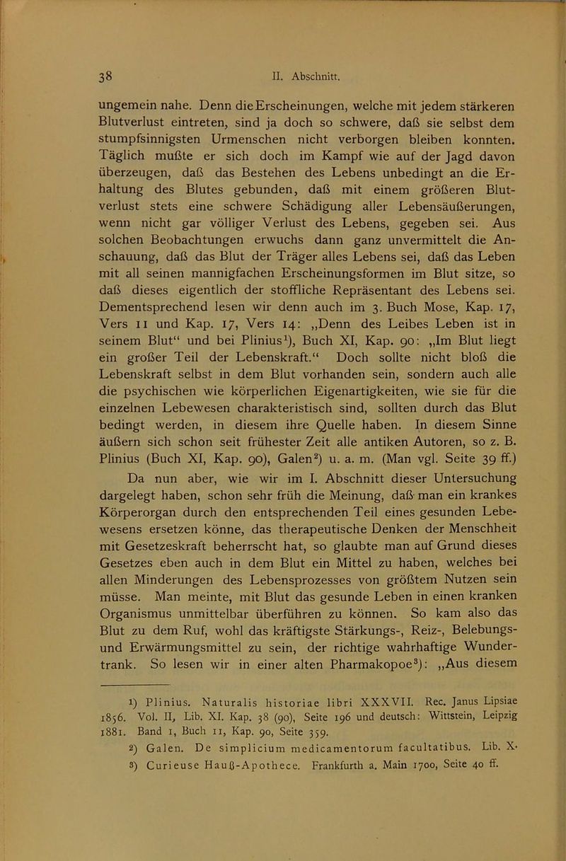 ungemein nahe. Denn die Erscheinungen, welche mit jedem stärkeren Blutverlust eintreten, sind ja doch so schwere, daß sie selbst dem stumpfsinnigsten Urmenschen nicht verborgen bleiben konnten. Täglich mußte er sich doch im Kampf wie auf der Jagd davon überzeugen, daß das Bestehen des Lebens unbedingt an die Er- haltung des Blutes gebunden, daß mit einem größeren Blut- verlust stets eine schwere Schädigung aller Lebensäußerungen, wenn nicht gar völliger Verlust des Lebens, gegeben sei. Aus solchen Beobachtungen erwuchs dann ganz unvermittelt die An- schauung, daß das Blut der Träger alles Lebens sei, daß das Leben mit all seinen mannigfachen Erscheinungsformen im Blut sitze, so daß dieses eigentlich der stoffliche Repräsentant des Lebens sei. Dementsprechend lesen wir denn auch im 3. Buch Mose, Kap. 17, Vers 11 und Kap. 17, Vers 14: „Denn des Leibes Leben ist in seinem Blut“ und bei Plinius^), Buch XI, Kap. 90; „Im Blut liegt ein großer Teil der Lebenskraft.“ Doch sollte nicht bloß die Lebenskraft selbst in dem Blut vorhanden sein, sondern auch alle die psychischen wie körperlichen Eigenartigkeiten, wie sie für die einzelnen Lebewesen charakteristisch sind, sollten durch das Blut bedingt werden, in diesem ihre Quelle haben. In diesem Sinne äußern sich schon seit frühester Zeit alle antiken Autoren, so z. B. Plinius (Buch XI, Kap. 90), Galen^) u. a. m. (Man vgl. Seite 39 ff.) Da nun aber, wie wir im I. Abschnitt dieser Untersuchung dargelegt haben, schon sehr früh die Meinung, daß- man ein krankes Körperorgan durch den entsprechenden Teil eines gesunden Lebe- wesens ersetzen könne, das therapeutische Denken der Menschheit mit Gesetzeskraft beherrscht hat, so glaubte man auf Grund dieses Gesetzes eben auch in dem Blut ein Mittel zu haben, welches bei allen Minderungen des Lebensprozesses von größtem Nutzen sein müsse. Man meinte, mit Blut das gesunde Leben in einen kranken Organismus unmittelbar überführen zu können. So kam also das Blut zu dem Ruf, wohl das kräftigste Stärkungs-, Reiz-, Belebungs- und Erwärmungsmittel zu sein, der richtige wahrhaftige Wunder- trank. So lesen wir in einer alten Pharmakopoe®): ,,Aus diesem 1) Plinius. Naturalis historiae libri XXXVII. Rec. Janus Lipsiae 1856. Vol. II, Lib. XI. Kap. 38 (90), Seite 196 und deutsch: Wittstein, Leipzig 1881. Band i, Buch ii, Kap. 90, Seite 359. 2) Galen. De simplicium niedicamentorum facultatibus. Lib. X- 3) Curieuse Hauß-Apothece. Frankfurth a. Main 1700, Seite 40 ff.