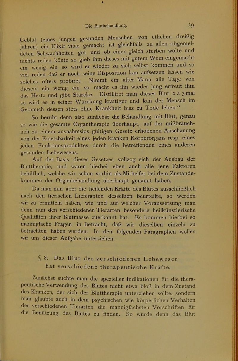 Geblüt (eines jungen gesunden Menschen von etlichen dreißig Jahren) ein Elixir vitae gemacht ist gleichfalls zu allen obgemel- deten Schwachheiten güt und ob einer gleich sterben wolte und nichts reden könte so gieb ihm dieses mit gutem Wem eingemacht ein wenig ein so wird er wieder zu sich selbst kommen und so viel reden daß er noch seine Disposition kan aufsetzen lassen wie solches öfters probiret. Nimmt ein alter Mann alle Tage von diesem ein wenig ein so macht es ihn wieder jung erfreut ihm das Hertz und gibt Stärcke. Distilliret man dieses Blut 2 ä 3 mal so wird es in seiner Würckung kräftiger und kan der Mensch im Gebrauch dessen stets ohne Krankheit bisz zu Tode leben.“ So beruht denn also zunächst die Behandlung mit Blut, genau so wie die gesamte Organtherapie überhaupt, auf der mißbräuch- lich zu einem ausnahmslos gültigen Gesetz erhobenen Anschauung von der Ersetzbarkeit eines jeden kranken Körperorgans resp. eines jeden Funktionsproduktes durch die betreffenden eines anderen gesunden Lebewesens. Auf der Basis dieses Gesetzes vollzog sich der Ausbau der Bluttherapie, und waren hierbei eben auch alle jene Faktoren behilflich, welche wir schon vorhin als Mithelfer bei dem Zustande- kommen der Organbehandlung überhaupt genannt haben. Da man nun aber die heilenden Kräfte des Blutes ausschließlich nach den tierischen Lieferanten desselben beurteilte, so werden wir zu ermitteln haben, wie und auf welcher Voraussetzung man denn nun den verschiedenen Tierarten besondere heilkünstlerische Qualitäten ihrer Blutmasse zuerkannt hat. Es kommen hierbei so mannigfache Fragen in Betracht, daß wir dieselben einzeln zu betrachten haben werden. In den folgenden Paragraphen wollen wir uns dieser Aufgabe unterziehen. § 8. Das Blut der verschiedenen Lebewesen hat verschiedene therapeutische Kräfte. Zunächst suchte man die speziellen Indikationen für die thera- peutische Verwendung des Blutes nicht etwa bloß in dem Zustand des Kranken, der sich der Bluttherapie unterziehen sollte, sondern man glaubte auch in dem psychischen wie körperlichen Verhalten der verschiedenen Tierarten die mannigfachsten Vorschriften für die Benützung des Blutes zu finden. So wurde denn das Blut