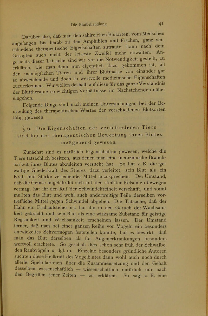 Darüber also, daß man den zahlreichen Blutarten, vom Menschen angefangen bis herab zu den Amphibien und Fischen, ganz ver- schiedene therapeutische Eigenschaften zutraute, kann nach dem Gesagten auch nicht der leiseste Zweifel mehr obwalten. An- gesichts dieser Tatsache sind wir vor die Notwendigkeit gestellt, zu erklären, wie man denn nun eigentlich dazu gekommen ist, all den mannigfachen Tieren und ihrer Blutmasse von einander gar so abweichende und doch so wertvolle medizinische Eigenschaften zuzuerkennen. Wir wollen deshalb auf diese für das ganze Verständnis der Bluttherapie so wichtigen Verhältnisse im Nachstehenden näher eingehen. Folgende Dinge sind nach meinen Untersuchungen bei der Be- urteilung des therapeutischen Wertes der verschiedenen Blutsorten tätig gewesen. § 9. Die Eigenschaften der verschiedenen Tiere sind bei der therapeutischen Bewertung ihres Blutes maßgebend gewesen. Zunächst sind es natürlich Eigenschaften gewesen, welche die Tiere tatsächlich besitzen, aus denen man eine medizinische Brauch- barkeit ihres Blutes abzuleiten versucht hat. So hat z. B. die ge- waltige Gliederkraft des Stieres dazu verleitet, sein Blut als ein Kraft und Stärke verleihendes Mittel anzusprechen. Der Umstand, daß die Gemse ungefährdet sich auf den steilsten Felsen zu bewegen vermag, hat ihr den Ruf der Schwindelfreiheit verschafft, und somit mußten das Blut und wohl auch anderweitige Teile derselben vor- treffliche Mittel gegen Schwindel abgeben. Die Tatsache, daß der Hahn ein Frühaufsteher ist, hat ihn in den Geruch der Wachsam- keit gebracht und sein Blut als eine wirksame Substanz für geistige Regsamkeit und Wachsamkeit erscheinen lassen. Der Umstand ferner, daß man bei einer ganzen Reihe von Vögeln ein besonders entwickeltes Sehvermögen feststellen konnte, hat es bewirkt, daß man das Blut derselben als für Augenerkrankungen besonders wertvoll erachtete. So geschah dies schon sehr früh der Schwalbe, den Raubvögeln u. dgl. m. Einzelne besonders gründliche Autoren suchten diese Heilkraft des Vogelblutes dann wohl auch noch durch allerlei Spekulationen über die Zusammensetzung und den Gehalt desselben wissenschaftlich — wissenschaftiich natürlich nur nach den Begriffen jener Zeiten — zu erklären. So sagt z. B. eine