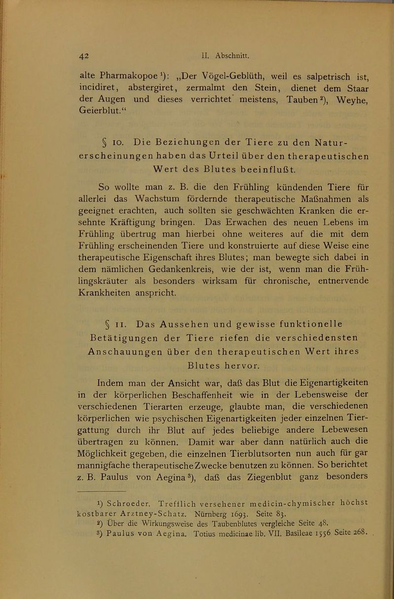 alte Pharmakopoe*): „Der Vögel-Geblüth, weil es salpetrisch ist, incidiret, abstergiret, zermalmt den Stein, dienet dem Staar der Augen und dieses verrichtet' meistens, Tauben^), Weyhe, Geierblut.“ § IO. Die Beziehungen der Tiere zu den Natur- erscheinungen haben das Urteil über den therapeutischen Wert des Blutes beeinflußt. So wollte man z. B. die den Frühling kündenden Tiere für allerlei das Wachstum fördernde therapeutische Maßnahmen als geeignet erachten, auch sollten sie geschwächten Kranken die er- sehnte Kräftigung bringen. Das Erwachen des neuen Lebens im Frühling übertrug man hierbei ohne weiteres auf die mit dem Frühling erscheinenden Tiere und konstruierte auf diese Weise eine therapeutische Eigenschaft ihres Blutes; man bewegte sich dabei in dem nämlichen Gedankenkreis, wie der ist, wenn man die Früh- lingskräuter als besonders wirksam für chronische, entnervende Krankheiten anspricht. § II. Das Aussehen und gewisse funktionelle Betätigungen der Tiere riefen die verschiedensten Anschauungen über den therapeutischen Wert ihres Blutes hervor. Indem man der Ansicht war, daß das Blut die Eigenartigkeiten in der körperlichen Beschaffenheit wie in der Lebensweise der verschiedenen Tierarten erzeuge, glaubte man, die verschiedenen körperlichen wie psychischen Eigenartigkeiten jeder einzelnen Tier- gattung durch ihr Blut auf jedes beliebige andere Lebewesen übertragen zu können. Damit war aber dann natürlich auch die Möglichkeit gegeben, die einzelnen Tierblutsorten nun auch für gar mannigfache therapeutische Zwecke benutzen zu können. So berichtet z. B. Paulus von Aegina ®), daß das Ziegenblut ganz besonders 1) Schroeder. Trefflich versehener medicin-chymischer höchst kostbarer Arztney-Schatz. Nürnberg 1693. Seite 83. 2) Über die Wirkungsweise des Taubenblutes vergleiche Seite 48. 3) Paulus von Aegina. Totius medicinae lib. VII. Basileae 155^ Seite 268.